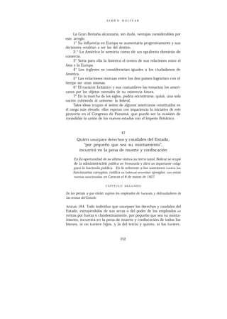 SIMÓ N    B O L ÍV A R




     La Gran Bretaña alcanzaría, sin duda, ventajas considerables por
este arreglo.
     1° Su influencia en Europa se aumentaría progresivamente y sus
decisiones vendrían a ser las del destino.
     2.° La América le serviría como de un opulento dominio de
comercio.
     3° Sería para ella la América el centro de sus relaciones entre el
Asia y la Europa.
     4° Los ingleses se considerarían iguales a los ciudadanos de
América.
     5° Las relaciones mutuas entre los dos países lograrían con el
tiempo ser unas mismas.
     6° El carácter británico y sus costumbres las tomarían los ameri-
canos por los objetos normales de su existencia futura.
     7° En la marcha de los siglos, podría encontrarse, quizá, una sola
nación cubriendo al universo: la federal.
     Tales ideas ocupan el ánimo de algunos americanos constituidos en
el rango más elevado, ellos esperan con impaciencia la iniciativa de este
proyecto en el Congreso de Panamá, que puede ser la ocasión de
consolidar la unión de los nuevos estados con el Imperio Británico.


                                     87
       Quien usurpare derechos y caudales del Estado,
          “por pequeño que sea su montamiento”,
        incurrirá en la pena de muerte y confiscación

     En Za oportunidad de su última visita a su tierra natal, Bolívar se ocupó
     de la administración pública en Venezuela y dictó un importante código
    para la hacienda pública. En lo referente a las sanciones contra los
    fúncionarios corruptos, ratífica su habitual severidad ejemplar, con estas
     normas sancionadas en Caracas el 8 de marzo de 1827.


                          CAPITULO SEGUNDO

De las penas a que están sujetos los empleados de hacienda y defraudadores de
las rentas del Estado

Artículo 194. Todo individuo que usurpare los derechos y caudales del
Estado, extrayéndolos de sus arcas o del poder de los empleados en
rentas por fuerza o clandestinamente, por pequeño que sea su monta-
miento, incurrirá en la pena de muerte y confiscación de todos los
bienes, si no tuviere hijos, y la del tercio y quinto, si los tuviere,



                                    252
 