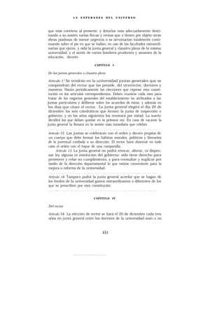 LA   ESPERANZA            DEL    UNIVERSO




que más conviene al presente, y dotarlos más adecuadamente desti-
nando a su sostén varias fincas y rentas que o tienen por objeto otras
obras piadosas de menor urgencia o se arruinarían totalmente conti-
nuando sobre el pie en que se hallan; en uso de las facultades extraordi-
narias que ejerzo, y oída la junta general y claustro pleno de la misma
universidad, y el sentir de varios hombres prudentes y amantes de la
educación, decreto:

                                CAPITULO 1


De las juntas generales o claustro pleno

Artículo 1° Se tendrán en la universidad juntas generales que se
 compondrán del rector que las preside, del vicerrector, doctores y
 maestros. Harán periódicamente las elecciones que exprese esta consti-
 tución en los artículos correspondientes. Deben reunirse cada mes para
 tratar de los negocios generales del establecimiento no atribuidos a las
juntas particulares y deliberar sobre los acuerdos de éstas; y además en
 los días que citare el rector. La junta general elegirá el día 20 de
 diciembre los seis catedráticos que formen la junta de inspección o
 gobierno; y en los años siguientes los renovará por mitad. La suerte
 decidirá los que deban quedar en la primera vez. En caso de vacante la
junta general la llenará en la sesión más inmediata que celebre.
  .............................................................
 Artículo 12. Las juntas se celebraran con el orden y decoro propios de
 un cuerpo que debe formar los hábitos morales, políticos y literarios
 de la juventud confiada a su dirección. El rector hará observar en todo
 caso el orden con el toque de una campanilla.
       Artículo 13. La junta general no podrá revocar, alterar, ni dispen-
 sar ley alguna ni resolución del gobierno: sólo tiene derecho para
 promover y celar su cumplimiento, y para consultar y suplicar por
 medio de la dirección departamental lo que estime conveniente para la
 mejora o reforma de la universidad.
  .............................................................
 Artículo 18. Tampoco podrá la junta general acordar que se hagan de
 los fondos de la universidad gastos extraordinarios o diferentes de los
 que se prescriben por esta constitución.
  .............................................................

                               CAPITULO      IV


Del rector

Artículo 34. La elección de rector se hará el 20 de diciembre cada tres
años en junta general entre los doctores de la universidad sean o no
 