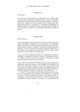 LA   ESPERANZA      DEL      UNIVERSO




                             CAPITULO    XI

De los grados

Artículo 133. La universidad, por medio del rector, confiere dife-
rentes grados académicos o condecoraciones a los que, habiendo
ganado los cursos necesarios, dan una prueba pública y cierta de la
instrucción y aptitud que pide cada grado. Ellos habilitan para dife-
rentes efectos civiles y eclesiásticos y continuarán confiriéndose los
grados de bachiller, licenciado y doctor en jurisprudencia canónica y
civil, en medicina y teología, y los de bachiller, licenciado y maestro en
filosofía.
 .............................................................



                             CAPITULO XVI

De los catedráticos

Artículo 289. Desde el día de la posesión dada al provisto para una
cátedra, principian sus obligaciones y sus derechos. Los catedráticos
deben concurrir a sus clases con mucha exactitud en todos los días y
horas prescritas para la enseñanza. Cuidarán del aprovechamiento,
asistencia y buena conducta de sus discípulos, dándoles ejemplo con su
buen porte y con su puntual concurrencia a todos los actos, juntas y
ejercicios de la universidad a que deban asistir.
 . . . . . . . .....................................................
Artículo 192. Los catedráticos deben ser el modelo de los jóvenes
confiados a su enseñanza: la decencia, el decoro, la urbanidad, la cultura
en el idioma, todo debe relucir en los maestros, a fin de que con estas
lecciones prácticas, formen buenos discípulos.
 .............................................................
Artículo 196. A los 20 años de enseñanza en una misma cátedra sin
interrupción que cause vacante, serán jubilados los catedráticos con
renta entera, debiéndose comenzar a contar dicho término desde el día
en que cada uno haya tomado posesión de la cátedra, bien sea en
propiedad o por sustitución, con tal que haya sido dada por oposición.
Todas las cátedras de latinidad se reputarán como una misma.
      Artículo 197. El que haya servido cátedras diferentes por 20 años,
bien sea en propiedad o por sustitución, podrá retirarse con la mitad de
la renta y el título de catedrático benemérito. Si las hubiere servido 25,
se retirará con las dos terceras partes; y si 30 con toda la renta,
expidiéndole el título de jubilado en la cátedra que haya regentado más


                                   261
 