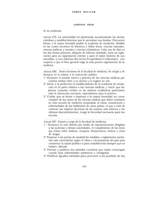 SIMÓ N    BOLíVAR




                           CAPITULO      XXVII


De las academias

Artículo 276. La universidad irá planteando sucesivamente las demás
cátedras y establecimientos que le permitan sus fondos. Procurará
formar a la mayor brevedad posible la academia de emulación, dividida
en las cuatro secciones de literatura y bellas letras, ciencias naturales,
ciencias políticas y morales y ciencias eclesiásticas. Cada una de ellas en
los dos meses primeros, después de haberse instalado, hará un regla-
mento para su organización interior y para el mejor fomento de sus
estudios, y con informe del rector lo aprobará o reformará; mas
respecto a que el bien general exige la más pronta organización de la
medicina.
 .............................................................
Artículo 280. Serán funciones de la facultad de medicina, de cirugía y de
farmacia en lo relativo a la instrucción pública:
1° Promover el estudio teórico y práctico de las ciencias médicas por
      cuantos medios estén a su alcance y le sugiera su celo.
2° Llevar a la perfección el establecimiento de la academia de emula-
      ción en la parte relativa a las ciencias médicas, y hacer que los
     jóvenes cursantes reciban en las sesiones académicas particulares
      toda la instrucción necesaria, especialmente para la práctica.
3° Cuidar que se forme e imprima a la mayor brevedad un curso
      completo de los ramos de las ciencias médicas que deben enseñarse
      en esta escuela de medicina acomodado al clima, constitución y
      enfermedades de los habitantes de estos países, el que a más de
      contener las mejores doctrinas de los autores más selectos y los
      últimos descubrimientos, tenga la brevedad necesaria para las
      escuelas.
 .............................................................
Artículo 287. Estará a cargo de la facultad de medicina:
 1 ° Promover en este distrito por medio de representaciones dirigidas
      a las justicias y demás autoridades, el cumplimiento de las leyes
      que tratan sobre médicos, cirujanos, farmacéuticos, boticas y venta
      de drogas:
2° Proponer a las juntas de sanidad las medidas o reglamentos sanita-
      rios más convenientes según el clima y circunstancias del país para
      conservar la salud pública o para restablecerla siempre que se
      hubiere alterado.
3° Formar y publicar los métodos curativos que mejor convengan
      cuando haya enfermedades epidémicas o contagiosas.
 4° Publicar iguales métodos para precaver a los pueblos de las



                                   264
 