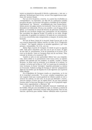 LA   ESPERANZA       DEL    UNIVERSO




narían su prepotencia alcanzando el derecho a gobernarse y, más aún, a
gobernar, facultad para hacer la ley, acceso a las magistraturas supe-
riores del naciente Estado.
      Fue un error la guerra a muerte, en cuanto los resultados no
correspondieron a la expectativa. Las filas del rey continuaron nutridas
por gente del país. Los sectores más pobres y humildes de la sociedad,
especialmente los “llaneros”, acaudillados por José Tomás Boves,
darían pronto otro golpe mortal a la revolución. Una vez más, el terror
demostró ser infecundo. El rey o su nombre -con el apoyo de la
Iglesia, a él sometida en virtud del derecho de patronato eclesiástico-
gozaba de una excelente imagen muy contrastante con las antipatías
que suscitaban los oligarcas locales. El pueblo no era lerdo, escogía
a sabiendas, lo guiaban su instinto y la razón de su conveniencia:
en el rey encontraba más comprensión y amparo, lo sentía más
benévolo.
      Por huir de Boves, dueño de la situación, desde Caracas sale un día
una romería despavorida. Bolívar marcha con ellos. Es la “Emigración
a Oriente”. Van regando cadáveres en jornadas agotadoras y por rutas
penosas e intransitables. Es el fin, otra vez.
      Bolívar llega al puerto de Carúpano, de donde irá para su segundo
exilio. Todo parece aniquilarse, pero hay una fe que no muere. El signo
de este líder es, precisamente, el de ser persistente en la lucha. El se
crece en la derrota. Justo en Carúpano forja uno de sus lemas: “Dios
concede la victoria a la constancia” [ll].
      Cuando se salva en esta oportunidad, Bolívar hace una comproba-
ción, ahora nítida en su pensamiento como nunca antes. La opinión
pública está ganada por los realistas: el pueblo -caudal y masas
decisivas- no siente suya la revolución, no la defiende ni le interesa. La
combate. La lucha que se libra es “civil” en cuanto que la contienda es
entre hermanos; la fuerza “extranjera” (española peninsular) es mínima
en Venezuela. Todavía no llega de Europa el “ejército” propiamente
digno de tal nombre que de España irá el año siguiente con el general
Pablo Morillo.
      En el Manifiesto de Carúpano resalta un compromiso -es la voz
de la tenacidad convencida-: “Yo os juro, amados compatriotas, que
este augusto título que vuestra gratitud me tributó cuando os vine a
arrancar las cadenas, no será vano. Yo os juro que libertador o muerto,
mereceré siempre el honor que me habéis hecho; sin que haya potestad
humana sobre la tierra que detenga el curso que me he propuesto seguir
hasta volver segundamente a libertaros” [ll].
      La existencia del desterrado indomable transcurre desdichada por
las Antillas. Sólo por una casualidad no cayó, en Jamaica, a manos de
un asesino pagado. Parecieran cerrarse todas las puertas. Pero en esa
inacción, aprovecha para meditar. Bolívar reflexiona sobre el porvenir
 