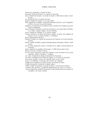 SIMÓ N     B O L ÍV A R




Huamachuco: Municipio y ciudad del Perú.
Huamanga: Provincia del Perú, su capital es Ayacucho.
Ibarra: Ciudad del Ecuador, al noreste de Quito, 2 628 metros sobre el nivel
     del mar.
ica: Ciudad del Perú, al sudeste de Lima.
Kingston: Capital de Jamaica, en el mar Caribe.
Lima: Importante metrópoli, capital del Virreinato del Perú y de la República
     del Perú. Cerca de la costa del Pacífico.
Magdalena, la: Suburbio de la ciudad de Lima y nombre de la residencia que allí
     ocupó el Libertador.
Nueva Granada: Virreinato al norte de Suramérica, con costas sobre el Pacífico
     y el Caribe. Capital: Bogotá. Actual Colombia.
Ocaña: Ciudad de Colombia, en el interior andino.
Panamá: Ciudad en el istmo del mismo nombre, la parte más angosta de
     América, entre el Océano Pacífico y el Atlántico.
Pasco: Departamento del Perú.
Pativilca: Ciudad, río y distrito de la provincia de Chancay en la costa marítima
      del Perú.
Potosí: Ciudad de Bolivia, capital del Departamento homónimo. Altitud: 4 040
      metros.
Puerto Cabello: Importante puerto y fortaleza de la región centrooccidental de
      Venezuela:
Quito: Capital de la república del Ecuador, a 2 800 metros sobre el mar.
Rosario de Cúcuta, El: Véase Cúcuta.
Río de la Plata: Virreinato creado por España en los territorios de la actual
      Argentina, Bolivia, Paraguay y Uruguay.
San Carlos: Ciudad de los llanos occidentales de Venezuela.
San Mateo: Localidad de los Valles de Aragua, en el centro de Venezuela.
Santa Marta: Ciudad y puerto de Colombia sobre el mar Caribe.
Socorro, El: Población y municipio del suroeste de Colombia.
 Trujillo (Perú): Ciudad en la costa peruana, al noroeste de Lima.
 Trujillo (Venezuela): Ciudad de la región andina.
 Tukán: Ciudad ecuatoriana al noreste de Quito, 2 745 metros de altitud.
 Urubamba: Río, provincia y ciudad del departamento de Cuzco, en el Perú.
 Valencia: Importante ciudad de Venezuela en las inmediaciones de la sabana de
      Carabobo y de Puerto Cabello.




                                       302
 