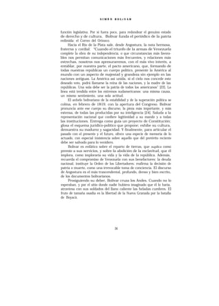 SIMÓ N    BOLíVAR




función legislativa. Por si fuera poco, para redondear el genuino estado
de derecho y de cultura, Bolívar funda el periódico de la patria
redimida: el Correo del Orinoco.
     Hacia el Río de la Plata sale, desde Angostura, la nota hermosa,
fraterna y cordial: “   Cuando el triunfo de la armas de Venezuela
complete la obra de su independencia, o que circunstancias más favora-
bles nos permitan comunicaciones más frecuentes, y relaciones más
estrechas, nosotros nos apresuraremos, con el más vivo interés, a
entablar, por nuestra parte, el pacto americano, que, formando de
todas nuestras repúblicas un cuerpo político, presente la América al
mundo con un aspecto de majestad y grandeza sin ejemplo en las
naciones antiguas. La América así unida, si el cielo nos concede este
deseado voto, podrá llamarse la reina de las naciones, y la madre de las
repúblicas. Una sola debe ser la patria de todos los americanos” [22]. La
línea está tendida entre los extremos sudamericanos: una misma causa,
un mismo sentimiento, una sola actitud.
     El anhelo bolivariano de la estabilidad y de la superación política se
colma, en febrero de 1819, con la apertura del Congreso. Bolívar
pronuncia ante ese cuerpo su discurso, la pieza más importante, y más
extensa, de todas las producidas por su inteligencia [24]. Saluda a la
representación nacional que confiere legitimidad a su mando y a todas
las instituciones. Entrega como guía un proyecto de Constitución;
glosa el esquema jurídico-político que propone; exhibe su cultura,
demuestra su madurez y sagacidad. Y finalmente, para articular el
pasado con el presente y el futuro, ofrece una especie de memoria de lo
actuado, con especial insistencia sobre aquello que del pretérito reciente
debe ser salvado para lo venidero.
     Bolívar es enfático sobre el reparto de tierras, que suplica como
premio a sus servicios, y sobre la abolición de la esclavitud, que él
ímplora, como imploraría su vida y la vida de la república. Además,
recuerda el compromiso de Venezuela con sus benefactores: la deuda
nacional; instituye la Orden de los Libertadores; reafirma la decisión de
patria o muerte, como una irrevocable toma de conciencia. El discurso
de Angostura es el más trascendental, profundo, denso y bien escrito,
de los documentos bolivarianos.
     Prosiguiendo su deber, Bolívar cruza los Andes. Cuando no lo
esperaban, y por el sitio donde nadie hubiera imaginado que él lo haría,
atraviesa con sus soldados del llano caliente las heladas cumbres. El
fruto de tamaña osadía es la libertad de la Nueva Granada por la batalla
de Boyacá.




                                    36
 