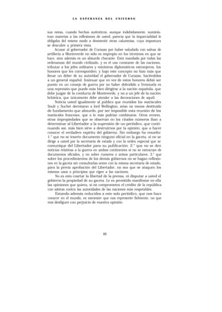 LA   ESPERANZA       DEL    UNIVERSO




sus notas, cuando hechos auténticos, aunque indebidamente, suminis-
tran materias a las reflexiones de usted, parecía que la imparcialidad le
obligaba del mismo modo a desmentir otras calumnias, cuya impostura
se descubre a primera vista.
      Acusar al gobernador de Curazao por haber saludado con salvas de
artillería a Monteverde no sólo es impropio en los términos en que se
hace, sino además es un absurdo chocante. Está mandado por todas las
ordenanzas del mundo civilizado, y es el uso constante de las naciones,
tributar a los jefes militares y ministros diplomáticos extranjeros, los
honores que les corresponden; y bajo este concepto no hizo más que
llenar un deber de su autoridad el gobernador de Curazao, haciéndolos
a un general español. Insinuar que en vez de estos honores debió ser
puesto en un consejo de guerra por no haber defendido a Venezuela es
una represión que puede más bien dirigirse a la nación española, que
debe juzgar de la conducta de Monteverde, y no a un jefe de la nación
británica, que únicamente debe atender a las decoraciones de aquél.
      Noticia usted igualmente al público que reunidos los mariscales
Soult y Suchet derrotaron a lord Wellington; aviso no menos destituido
de fundamento que absurdo, por ser imposible esta reunión de los
mariscales franceses, que a lo más podrían combinarse. Otros errores,
otras impropiedades que se observan en los citados números iban a
determinar al Libertador a la supresión de un periódico, que conti-
nuando así, más bien sirve a destruirnos por la opinión, que a hacer
conocer el verdadero espíritu del gobierno. Sin embargo ha resuelto:
1.° que no se inserte documento ninguno oficial en la gaceta, si no se
dirige a usted por la secretaría de estado y con la orden especial que se
comunique del Libertador para su publicación; 2.° que no se den
noticias relativas a la guerra en ambos continentes si no se extractan de
documentos oficiales, y no sobre rumores o avisos particulares; 3.° que
sobre los procedimientos de los demás gobiernos no se hagan reflexio-
nes en la gaceta sin consultarlas antes con la misma secretaría de estado,
para la previa aprobación del Libertador, no sea que se ataquen los
mismos usos o principios que rigen a las naciones.
      No es esto coartar la libertad de la prensa, ni disputar a usted el
gobierno la propiedad de su gaceta. Le es permitido manifestar en ella
las opiniones que quiera, si no comprometen el crédito de la república
con sátiras contra las autoridades de las naciones más respetables.
      Estando además reducidos a este solo periódico, que nos hace
conocer en el mundo, es menester que nos represente fielmente, no que
nos desfigure con perjuicio de nuestra opinión.




                                    89
 