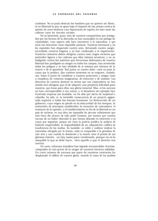 LA   ESPERANZA       DEL   UNIVERSO




combates. No es justo destruir los hombres que no quieren ser libres,
ni es libertad la que se goza bajo el imperio de las armas contra la
opinión de seres fanáticos cuya depravación de espíritu les hace amar las
cadenas como los vínculos sociales.
     No os lamentéis, pues, sino de vuestros compatriotas que instiga-
dos por los furores de la discordia os han sumergido en ese piélago de
calamidades, cuyo aspecto sólo hace estremecer a la naturaleza, y que
sería tan horroroso como imposible pintaros. Vuestros hermanos y no
los españoles han desgarrado vuestro seno, derramado vuestra sangre,
incendiado vuestros hogares y os han condenado a la expatriación.
Vuestros clamores deben dirigirse contra esos ciegos esclavos que
pretenden ligaros a las cadenas que ellos mismos arrastran; y no os
indignéis contra los mártires que fervorosos defensores de vuestra
libertad han prodigado su sangre en todos los campos, han arrostrado
todos los peligros y se han olvidado de sí mismos por salvaros de la
muerte o de la ignominia. Sed justos en vuestro dolor, como es justa la
causa que lo produce. Que vuestros tormentos no os enajenen, ciudada-
nos, hasta el punto de considerar a vuestros protectores y amigos como
a cómplices de crímenes imaginarios, de intención o de omisión. Los
directores de vuestros destinos no menos que sus cooperadores no han
tenido otro designio que el de adquirir una perpetua felicidad para
vosotros, que fuese para ellos una gloria inmortal. Mas, si los sucesos
no han correspondido a sus miras, y si desastres sin ejemplo han
frustrado empresa tan laudable, no ha sido por efecto de ineptitud o
cobardía, ha sido, sí, la inevitable consecuencia de un proyecto agigan-
tado superior a todas las fuerzas humanas. La destrucción de un
gobierno, cuyo origen se pierde en la obscuridad de los tiempos, la
subversión de principios establecidos, la mutación de costumbres, el
trastorno de la opinión, y el establecimiento en fin de la libertad en un
país de esclavos, es una obra tan imposible de ejecutar súbitamente que
está fuera del alcance de todo poder humano, por manera que nuestra
excusa de no haber obtenido lo que hemos deseado es inherente a la
causa que seguimos, porque así como la justicia justifica la audacia de
haberla emprendido, la imposibilidad de su adquisición califica la
insuficiencia de los medios. Es laudable, es noble y sublime vindicar la
naturaleza ultrajada por la tiranía; nada es comparable a la grandeza de
este acto y aun cuando la desolación y la muerte sean el premio de tan
glorioso intento, no hay razón para condenarlo, porque no es lo
asequible lo que se debe hacer, sino aquello a que el derecho nos
autoriza.
     En vano, esfuerzos inauditos han logrado innumerables victorias,
compradas al caro precio de la sangre de nuestros heroicos soldados.
Un corto número de sucesos por parte de nuestros contrarios ha
desplomado el edificio de nuestra gloria, estando la masa de los pueblos
 
