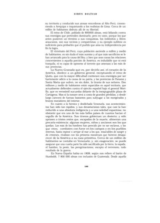 SIMÓ N    B O L ÍV A R




su territorio y conducido sus armas vencedoras al Alto Perú, conmo-
viendo a Arequipa e inquietando a los realistas de Lima. Cerca de un
millón de habitantes disfruta allí de su libertad.
      El reino de Chile, poblado de 800000 almas, está lidiando contra
sus enemigos que pretenden dominarlo; pero en vano, porque los que
antes pusieron un término a sus conquistas, los indómitos y libres
araucanos, son sus vecinos y compatriotas; y su ejemplo sublime es
suficiente para probarles que el pueblo que ama su independencia por
fin la logra.
      El virreinato del Perú, cuya población asciende a millón y medio
de habitantes, es sin duda el más sumiso y al que más sacrificios se le
han arrancado para la causa del Rey; y bien que sean vanas las relaciones
concernientes a aquella porción de América, es indudable que ni está
tranquila, ni es capaz de oponerse al torrente que amenaza a las más de
sus provincias.
      La Nueva Granada que es, por decirlo así, el corazón de la
América, obedece a un gobierno general, exceptuando el reino de
Quito, que con la mayor dificultad contienen sus enemigos por ser
fuertemente adicto a la causa de su patria, y las provincias de Panamá y
Santa Marta que sufren, no sin dolor, la tiranía de sus señores. Dos
millones y medio de habitantes están esparcidos en aquel territorio, que
actualmente defienden contra el ejército español bajo el general Mori-
llo, que es verosímil sucumba delante de la inexpugnable plaza de
Cartagena. Mas si la tomare será a costa de grandes pérdidas, y desde
luego carecerá de fuerzas bastantes para subyugar a los morigerados y
bravos moradores del interior.
      En cuanto a la heroica y desdichada Venezuela, sus acontecimien-
tos han sido tan rápidos, y sus devastaciones tales, que casi la han
reducido a una absoluta indigencia y a una soledad espantosa; no
obstante que era uno de los más bellos países de cuantos hacían el
orgullo de la América. Sus tiranos gobiernan un desierto; y sólo
oprimen a tristes restos que, escapados de la muerte, alimentan una
precaria existencia: algunas mujeres, niños y ancianos son los que
quedan. Los más de los hombres han perecido por no ser esclavos, y los
que viven, combaten con furor en los campos y en los pueblos
internos, hasta expirar o arrojar al mar a los que, insaciables de sangre y
de crímenes, rivalizan con los primeros monstruos que hicieron desapa-
recer de la América a su raza primitiva. Cerca de un millón de
habitantes se contaba en Venezuela; y, sin exageración, se puede
asegurar que una cuarta parte ha sido sacrificada por la tierra, la espada,
el hambre, la peste, las peregrinaciones; excepto el terremoto, todo
 resultado de la guerra.
      En Nueva España había en 1808, según nos refiere el barón de
 Humboldt, 7 800 000 almas con inclusión de Guatemala. Desde aquella


                                    100
 