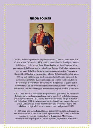                               SIMON BOLIVAR<br />132016523495<br />Caudillo de la independencia hispanoamericana (Caracas, Venezuela, 1783 - Santa Marta, Colombia, 1830). Nacido en una familia de origen vasco de la hidalguía criolla venezolana, Simón Bolívar se formó leyendo a los pensadores de la Ilustración  y viajando por Europa. En París tomó contacto con las ideas de la Revolución y conoció personalmente a Napoleón y Humboldt. Afiliado a la masonería e imbuido de las ideas liberales, ya en 1805 se juró en Roma que no descansaría hasta liberar a su país de la dominación española. Y, aunque carecía de formación militar, Simón Bolívar llegó a convertirse en el principal dirigente de la guerra por la independencia de las colonias hispanoamericanas; además, suministró al movimiento una base ideológica mediante sus propios escritos y discursos.<br />En 1810 se unió a la revolución independentista que estalló en Venezuela dirigida por Miranda (aprovechando que la metrópoli se hallaba ocupada por el ejército francés). El fracaso de aquella intentona obligó a Bolívar a huir del país en 1812; tomó entonces las riendas del movimiento, lanzando desde Cartagena de Indias un manifiesto que incitaba de nuevo a la rebelión, corrigiendo los errores cometidos en el pasado (1812).<br />En 1813 lanzó una segunda revolución, que entró triunfante en Caracas (de ese momento data la concesión por el Ayuntamiento del título . Aún hubo una nueva reacción realista, bajo la dirección de Morillo , que reconquistaron el país para la Corona española, expulsando a Bolívar a Jamaica (1814-15); pero éste realizó una tercera revolución entre 1816 y 1819, que le daría el control del país.<br />1101090161290<br />Bolívar soñaba con formar una gran confederación que uniera a todas las antiguas colonias españolas de América, inspirada en el modelo de Estados Unidos. Por ello, no satisfecho con la liberación de Venezuela, cruzó los Andes y venció a las tropas realistas españolas en la batalla de Boyacá (1819), que dio la independencia al Virreinato de Nueva Granada (la actual Colombia). Reunió entonces un Congreso en Angostura (1819), que elaboró una Constitución para la nueva República de Colombia, que englobaba lo que hoy son Colombia, Venezuela, Ecuador y Panamá; el mismo Simón Bolívar fue elegido presidente de esta «Gran Colombia». Luego liberó la Audiencia Quito (actual Ecuador) en unión de Sucre, tras imponerse en la batalla de Pichincha (1822). En aquel mismo año Simón Bolívar se reunió en Guayaquil con el otro gran caudillo del movimiento independentista, San Martín, que había liberado Argentina y Chile, para ver la forma de cooperar en la liberación del Perú; ambos dirigentes chocaron en sus ambiciones y en sus apreciaciones políticas (pues San Martín se inclinaba por crear regímenes monárquicos encabezados por príncipes europeos), desistiendo San Martín de entablar una lucha por el poder y dejando el campo libre a Bolívar (poco después se marcharía a Europa).<br />Bolívar pudo entonces ponerse al frente de la insurrección del Perú, último bastión del continente en el que resistían los españoles, aprovechando las disensiones internas de los rebeldes del país (1823). En 1824 obtuvo la más decisiva de sus victorias en la batalla de Ayacucho, que determinó el fin de la presencia española en Perú y en toda Sudamérica. Los últimos focos realistas del Alto Perú fueron liquidados en 1825, creándose allí la República de Bolívar (actual Bolivia). Bolívar, presidente ya de Colombia (1819-30), lo fue también de Perú (1824-26) y de Bolivia (1825-26), implantando en estas dos últimas Repúblicas un modelo constitucional llamado , con un presidente vitalicio y hereditario.<br />Sin embargo, los éxitos militares de Bolívar no fueron acompañados por logros políticos comparables. Su tendencia a ejercer el poder de forma dictatorial despertó muchas reticencias; y el proyecto de una gran Hispanoamérica unida chocó con los sentimientos particularistas de los antiguos virreinatos, audiencias y capitanías generales del imperio español, cuyas oligarquías locales acabaron buscando la independencia política por separado.<br />SUCESOS IMPORTANTES<br />Después de los sucesos del 19 de Abril de 1810, Bolívar es enviado a Inglaterra con Andrés Bello y Luis López Méndez en una misión diplomática, para lograr el reconocimiento de la nación que se estaba formando. Regresa a Venezuela y da su discurso en favor de la independencia americana ante la Sociedad Patriótica.<br />Cuando Miranda es derrotado por las fuerzas realistas, Bolívar debe huir a Cartagena desde donde invade a Venezuela en 1813. En Mérida es proclamado quot;
Libertadorquot;
 y proclama la quot;
guerra a muertequot;
. En Agosto, toma la ciudad de Caracas y proclama la segunda república.<br />Después de numerosas batallas, tiene que huir a Jamaica, en donde escribe su quot;
Carta de Jamaicaquot;
. En 1817, regresa a Venezuela. Dos años más tarde, en 1819 se crea el congreso de Angostura en donde funda la Gran Colombia (Venezuela, Colombia, Panamá y Ecuador) y es nombrado presidente. En Agosto logra la independencia de Colombia en la batalla de Boyacá, el 7 de Agosto, y después de 2 años de luchas, la independencia de Venezuela se consolida con la Batalla de Carabobo, el 24 de Junio de 1821.<br />BATALLA DE CARABOBO<br />Posteriormente, en Agosto, gana la Batalla de Boyacá. Después de que Sucre ganara la batalla de Pichincha, en 1822, y liberara el norte de Sur América, Bolívar cruza los Andes para liberar Perú, lo cual logra con Sucre en la Batalla de Junín, el 6 de Agosto de 1824.<br />Mientras estuvo fuera de Venezuela, Bolívar es víctima de las rivalidades entre los caudillos que empezaban a gobernar a Venezuela y se va a Colombia, en donde muere el 17 de diciembre de 1830, en la ciudad de Santa Marta. Sus últimas declaraciones reflejan la amargura que sentía por no haber logrado su objetivo de la unión de la nueva patria: quot;
¡Colombianos! Mis últimos votos son por la felicidad de la patria. Si mi muerte contribuye para que cesen los partidos y se consolide la unión, yo bajaré tranquilo al sepulcroquot;
.<br />MUERTE DE BOLÍVAR - QUIJANO<br />Después de haber leído la biografía de nuestro libertador, te invitamos a que pruebes tus conocimientos con nuestro:<br />Hoteles y Posadas<br />VenezuelaTuya Recomienda<br />Caura Lodge<br />Una atmósfera inolvidable.Caura Lodge ha sido construido colindando con un maravilloso paisaje a orillas del espectacular Río Caura. La posada es la única en su estilo dentro de ésta región, en ésta maravillosa posada usted se podrá relajar en un ambiente de paz que sólo éste mágico lugar emana. Escápese de la cotidianidad y déjese llevar por los sonidos de la selva.<br />Caura Lodge está compuesto por una casa principal al estilo colonial con una gran terraza en donde nuestro chef lo consentirá con comidas cariñosamente preparadas. De esta manera cada cena puede convertirse en una experiencia memorable.Tómese la oportunidad de zambullirse en las refrescantes aguas del río Cuara y de disfrutar de una encantadora puesta de sol, que sólo verá en está majestuosa región del país.La exclusividad de Caura Lodge está combinada con la comodidad, creando así un ambiente inolvidable en el cual usted vivirá sin duda alguna una experiencia totalmente diferente.Una casa en un árbol le permitirá a los interesados observas la diversidad de aves que habitan en la región, o si prefiere tome una curiara y eche sus señuelos al río en el cual existe una gran variedad de peces.<br />