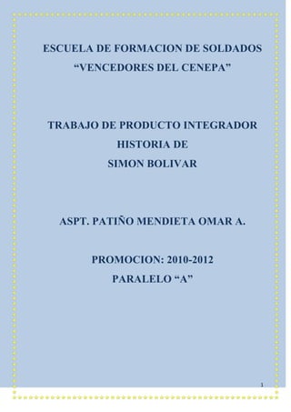 ESCUELA DE FORMACION DE SOLDADOS<br />“VENCEDORES DEL CENEPA”<br />TRABAJO DE PRODUCTO INTEGRADOR<br />HISTORIA DE <br />SIMON BOLIVAR<br />ASPT. PATIÑO MENDIETA OMAR A.<br />PROMOCION: 2010-2012<br />PARALELO “A”<br />SIMON BOLIVAR<br />24003-1651<br />Simón Bolívar la figura del principal catalizador de la emancipación de los pueblos sudamericanos respecto del poder colonial español, el caraqueño Simón Bolívar, se engrandece a medida que se profundiza en la colosal empresa llevada a cabo con la ayuda de su empeño, la cual le llevó a recibir el sobrenombre del Libertador.<br />Todo lo que hemos investigado sobre el Libertador Simón Bolívar nos sirve para aprender que todo debemos luchar por lo que queremos. Todos los venezolanos esencialmente los gobernantes que llegan a tomar el país deberían tomar como ejemplo a Bolívar para luchar por la democracia y un gobierno digno de un ser humano.<br />26935383291 Padres de El libertador Simón Bolívar.<br />Su padre fue el Coronel Juan Vicente Bolívar y Ponce, nacido en la Victoria, el 15 de Octubre de 1.726 y su madre, Doña María Concepción Palacios y Blanco, nacida en Caracas el 9 de Diciembre de 1.758; ambos se casaron el primero de Diciembre de 1.775 en la CIUDAD DE Caracas. El tenía 47 años de edad y ella apenas 15 años. Perteneciente ambos a la más rica nobleza criolla.<br />Doña María de la Concepción Palacios de Bolívar era, según las crónicas de la época, una mujer de porte distinguido, fina y delicada, como la de los lirios avilenos. Porte gentil silueta, aristocrática y un aire indefinible que la distingue entre todas las de su rango, ojos humildes, grandes y negro de suave fulgor, a la sombra de largas pestañas, ojos candorosos. Boca de dulzura y de gracia, donde es luz la sonrisa, la bondad miel y música el acento. Tez de blancura alabastrina, con esa palidez de buen tono de las jóvenes principales, criadas en el recogimiento de las viejas casonas coloniales.<br />Ambos tuvieron cinco hijos, tres hembras y dos varones, todos nacidos en Caracas: la primogénita, María Antonia, nacida en 1.777; Juana María, el 21 de Mayo de 1.779; Juan Vicente, en 1.781; Simón Antonio de la santísima Trinidad (El Libertador) el 24 de Julio de 1.783 y María del Carmen quien murió al nacer.<br />Gran Colombia.<br />Ante los años de 1.820 y 1.830 Venezuela formó parte de la República de Colombia o Gran Colombia, creada en 1.819 por la ley fundamental del Congreso de Angostura y organizada por el Congreso de Cúcuta según la constitución de 1.821. La Gran Colombia unificó la Capitanía General de Venezuela y el Virreinato de Nueva Granada, cuyos territorios quedaron divididos en tres secciones con los nombres de departamentos de Venezuela, Cundinamarca, y Quito. La Gran Colombia fue una República Centralista, con un Presidente que duraba cuatro años en sus funciones y podía ser reelegido por una sola vez.<br /> <br />El año de 1.826 se produjo en Caracas y Valencia el movimiento de quot;
La Cosiataquot;
 a raíz de la cual Venezuela quedó separada de Colombia.<br />Estos sucesos determinaron la venida del Libertador para impedir que se consumara la separación de Venezuela. El Libertador no se llamaba a engaño en cuanto a las posibilidades de hacer cambiar esta situación.<br />El Libertador optó por el empleo de medidas diplomáticas y conciliatorias. Al efecto decretó una amnistía general y garantizada las personas, bienes y empleos de los comprometidos en el pronunciamiento. Al mismo tiempo ratificó a Páez como jefe supremo de Venezuela y ofreció convocar la convención Nacional para que decidiese la suerte de la República. A partir de entonces la unidad de la Gran Colombia solo dependía de una posible reforma de la constitución de Cúcuta. El intento de conciliar a federalistas y centralistas fracasó también en la Convención de Ocaña y el Libertador asumió la dictadura para mantener la unidad.<br />-547901692681La dictadura del Libertador no pudo detener el proceso de disolución de la Gran Colombia. El obstáculo de los designios, era el libertador, y por esa razón procedieron a desconocerlo y a convocar el Congreso Venezolano que separa a Venezuela de Colombia.<br /> Lucha por la Independencia.<br />La buena vida la suavizará la cabeza más que la cárcel a la Bayoneta. Bolívar sigue manteniendo la serenidad. No tiene prisa.<br />De vez en cuando descarga una frase audaz pero luego sabe envolverla con humor. Un día durante una fiesta del Gobernador brindo así:<br />Levante la copa por la felicidad del Rey de España, pero la elevo más alto por la libertad de América. El Gobernador sonríe, pero desde aquel día dio orden de vigilar al señorito criollo. Bolívar por otro lado siente la tentación de abandonar la seguridad y las riquezas para levantarse a la aventura de liberar a la patria. Es el camino que vio en Roma con el maestro Simón Rodríguez. Es la vocación que le asalta y le quita el sueño, lo ha pasado muy bien en Europa pero ahora está convencido de que la patria, su patria es América. Y Venezuela había sido un Oasis de paz. Nunca pasaba algo importante en nuestra patria. Los blancos peninsulares ocupaban los cargos públicos. Los blancos criollos, controlaban el comercio, eran muy ricos y usaban el cómo distintivo un manto por eso se les llamaba quot;
Mantuanosquot;
. Españoles y mantuanos poseían todas las ventajas y oprimían a los indígenas, negros y mestizos. La verdad que estaban sucediendo acontecimientos nuevos. En 1.795 se había sublevado, en Coro José Leandro Chirino con un grupo de esclavos. Dos años después algunos blancos criollos idealizados por Gual y España conspiraron contra el Capitán General. Fueron denunciados y pagaron con sus cabezas la rebelión. Esta crueldad disgustó a los caraqueños, por eso el malestar crecía y crecía como globo que se infla lentamente.<br />Cuando Bolívar regresó a Europa en 1.807 el General Francisco de Miranda había organizado un año antes dos expediciones militares contra el gobierno Español en Venezuela. Los dos (2) intentos fracasaron, pero durante el desembarco en la veía de Coro, logró izar por primera vez la bandera que más tarde se convertiría en emblema nacional Bolívar conoce todas estas noticias en Paris había empapado su espíritu e ideas en las consignas de libertad, igualdad y fraternidad propagadas por la Revolución Francesa. Además los Estados Unidos se acaban de independizar de Inglaterra. Entonces ¿Por qué no América Latina y más concretamente Venezuela? Bolívar convoca a quienes defienden estos ideales. Discuten planes que exigen mayor representatividad criolla en el gobierno. El Capitán General descubre a estos revoltosos y ordena apresar a los cabecillas principales. Bolívar se salva de la cárcel por ser amigo de un hijo de Capitán.<br />España ha sido invadida por las tropas de Napoleón. El rey Fernando VII ha sido llevado a Francia. La noticia llegó a la Guaira, Caracas luego se extendió por calles y plazas.<br />Los funcionarios peninsulares al principio se asustan. Luego suenan los nervios cuando comprueban que los criollos aprovechan la ocasión para alzarse.<br />El Capitán General Vicente Emparan es partidario de las nuevas autoridades constituidas en España. Los Mantecanos suponen que habrá reformas económicas y políticas en consecuencia sus tradicionales privilegios están en peligro. Pero los criterios no son unánimes. Tampoco los rumores a veces contradictorios. Solo lo más revolucionarios instruyen que se les ofrece una estupenda ocasión para declarar la Independencia. A la Burguesía sin embargo, le asustaba la palabra Independencia.<br />El 19 de Abril, es Jueves Santo, fiesta de gran solemnidad en Caracas. La plaza mayor hoy Bolívar, varios grupos discuten acaloradamente. La Aristocracia caraqueña está dispuesta a pedir la renuncia al Gobernador. Pasó el tiempo y los mantuanos se ponen acuerdo. Los más decididos son partidarios de exigir allí misma renuncia al gobernador. Los prudentes prefieren que por ahora, siga al frente, para evitar malas impresiones.<br />Don Vicente Emparan atraviesa la plaza para dirigirse a la Cátedra. De repente, los promotores de la sustitución, le obstaculizan el paso. Le piden que regrese de nuevo al cabildo para que le puedan exponer su parecer. De acuerdo - responde Emparan, pero primero iré a la misa - haré la consulta cuando salga de los oficios de Jueves Santo.<br />Hay unos momentos. Todo se miran entre sí Emparan se dirige al público concentrado en la plaza. Pero Vicente Salias, el médico Villarroel y sobre todo el padre Madariaga, consigue, poco a poco que el pueblo cambie de parecer. El quot;
siquot;
 se va transformando en no. Emparan comprende enseguida que ha llegado el fin de su carrera en Venezuela. Allí mismo renuncia y entrega el poder a la junta nombrado por el ayuntamiento. Bolívar mientras tanto permanece retirado en su hacienda.<br />Los sucesos del 19 de Abril, provocaron reacciones espontáneas de fiestas y alegría. Muchos caraqueños pensaban que ya se había conseguido de la Independencia. Bolívar por el contrario era consciente de que sólo se había dado el primer grito de quot;
Libertadquot;
. La liberación quedaba todavía muy lejana.<br />5 de Julio (Venezuela estrena Bandera)<br />Venezuela todavía no era independiente. Los venezolanos seguíamos súbditos del Rey Fernando VII. Por eso Bolívar quería precipitar los acontecimientos y pasar de la dependencia a la soberanía. Lo primero que se hace es difundir la idea de libertad entre las personalidades más liberales. El éxito fue total. A los pocos meses se fundaba en Caracas la quot;
Sociedad patrióticaquot;
 y en Junio de 1.811 ya se había comprometido casi todos los miembros de la sociedad. Ellos serían los encargados de elaborar el Acta de Independencia, comenzaron proponiendo una lista de los derechos que debía consagrar al futura constitución entre los primeros aspectos estaba la iluminación de cualquier tipo de tortura, libertad de prensa, rebaja de Impuestos, Abolición de esclavos. Los mantuanos no querían suprimir la esclavitud porque era dejarlos sin mano de obra barata. Los ricos realistas estaban dispuestos a liberarse de España pero no a cualquier precio, su intención era expulsar a los realistas a cambio de los privilegios que poseían los españoles.<br />A Bolívar lo disgusto la aptitud de los Aristócratas pero comprendió que era preferible concederles sus pretensiones antes de frenar el ritmo de la independencia. El día 4 de Julio Bolívar pronuncia en violento discurso.<br />El 4 de Julio de 1.811<br />No es que hay dos congresos ¿cómo fomentan el cisma los que más conocen la necesidad de la unión? Lo que queremos es que esa unión sea afectiva y para animarnos a la gloriosa empresa de nuestra libertad, unirnos para reposar y para dormir en los bajos de la apatía, ayer fue una mengua, hoy es una traición. Se discute en el Congreso Nacional lo que debería estar decidido y que dice? Que debemos comenzar por una confederación, como si todos no estuviésemos confederados contra la tiranía extranjera. Que debemos atender a los resultados de la política de España. Que nos importa que España venda a Bonaparte a sus esclavos o que los conserve, si estuvimos resueltos a ser libres? Estas dudas son tristes efectos de las antiguas cadenas. ¿Qué los grandes proyectos deben prepararse en calma? Trescientos años de calma ¿no bastan? La Junta Patriótica respecta, como debe, al Congreso de la Nación, pero el Congreso debe oír a la Junta Patriótica, centro de luces y de todos los intereses sin temor la piedra fundamental de la libertad suramericana vacilar es perdernos.<br />Prolongo que una comisión del seno de este cuerpo lleve al soberano Congreso estos sentimientos.<br />4126230249555Las palabras de Bolívar cambiaron la opinión de los 30 Diputados. Al día siguiente, el 5 de Julio, firmaban el Acta de la Independencia.<br />Liberación del Perú.<br />Desde Agosto, de 1.829 a raíz de la victoria de Boyacá Bolívar en su visión siempre justa del porvenir, proyectiva desde Bogotá que el Opulento Perú será descubierto a la vez por las banderas venezolanas Granadinos, Argentinos y Chilenos, quot;
concluyendo que Lima quizás agregará en su seno cuentos libertadores, son el honor del mundo moderno. Y así fue. El 7 de Agosto de 1.823.<br />462915-21336508Al caer el Lima en manos de los realistas Bolívar ha sido nombrado Dictador por el Congreso que le otorga todos los poderes civiles y militares para que salve a la república. Se instala en Trujillo donde con una mundicia increíble se ocupa de todos los detalles relativos a la formación de un gran ejército. Sus esfuerzos se deben Coronados en Judín.<br />Era el 9 de Diciembre de 1.824, cuando la noticia de la victoria llegó a Lima diez (10) días más tarde el Libertador se volvió loco de alegría.<br />El 10 de Febrero de 1.825, renunció ante el Congreso Peruano los poderes dictatoriales que le habían sido confirmados.<br />La guerra no era un fin en sí. Era el medio liberar de América y Bolívar no era sólo un guerrero.<br />Al Congreso del Perú que le ha decretado honores extraordinarios y una recompensa de un millón de pesos, indica que tanto las leyes de su patria como la de su corazón le prohibían que aceptara esa donación.<br />Arequipa y Cuzco le recibieron con honores que no había recibido ningún mortal.<br />Colmaron de regalos de oro, diamantes y piedras preciosas.<br />La corona de oro la mando a Sucre y las demás joyas las repartió entre sus edecanes, desprendido y generoso como siempre lo había sido.<br />Liberación e incorporación de los territorios al Sur de Colombia.<br />Una vez promulgada la constitución de Colombia por el Congreso de Cúcuta era preciso implantarla en todo el territorio de la República, que era el de la Capitanía General de Venezuela y el Virreinato de Nueva Granada, sin embargo, en aquellos momentos, una parte del Sur del Virreinato, seguía en poder de los realistas; y por otra parte la Provincia de Guayaquil, se había declarado independiente y se gobernaba por junta de gobierno autónomo. Guayaquil declaró su independencia en Octubre de 1.820 y a raíz de este pronunciamiento, se forma la junta de Gobierno que asumió el control de la provincia. Pero esta Junta se declaró autónoma, en lugar de reconocer al Gobierno de Colombia. Esta aptitud de la Junta de Guayaquil era contraria a los principios de la ley fundamental y significaba un problema político para el Gobierno de Colombia. A parte de la Junta surgen otras circunstancias en primer término, la Junta se inclinaba cada vez más hacia el Perú, por su parte el Gobierno Peruano, encabezado por el General José de San Martín, hacía valer su influencia en Guayaquil para la Junta lo reconociera. Por último habría otro factor que dificultaba la rápida solución del problema político de Guayaquil. Tal era su aislamiento de las zonas liberadas de Colombia, como Quito, parte en poder de los realistas. <br />3939734-628378<br />La Campaña del Sur y sus consecuencias.<br />El Libertador emprendió la Campaña desde Popayán. Después de un mes de marchas. El Libertador derrotó a los realistas en Bomboná, el 7 de Abril de 1.822.<br />Mientras el General Antonio José de Sucre, al frente de las tropas su mando en la región de Guayaquil inició su avance hacia el norte, en busca del enemigo. El 24 de Mayo derrotó a los españoles en la Batalla de Pichincha. Después de esta victoria Sucre entró en la plaza del propio libertador y proclamó la ley fundamental de Colombia. De Quito el Libertador pasó a Guayaquil y ocupó igualmente esta plaza como parte integrante del territorio colombiano.<br />Las victorias importantes: Completaron la liberación de Colombia con la independencia de los territorios del sur - Permitieron solucionar favorablemente el problema político de Guayaquil. Estos triunfos aumentaron considerablemente el prestigio del Libertador y sus partidarios no tuvieron ya tropiezos para dividir la opinión del pueblo Guayaquileño a favor del reconocimiento del Gobierno de Colombia.<br />Creación de Bolivia.<br />El Gran Mariscal de Ayacucho, después de llegar a las provincias del Alto Perú se había dado cuenta del anhelo automatista de los habitantes de esas provincias. No querían depender de Buenos Aires ni de Lima. Así lo hizo saber el Libertador quien por decreto del 16 de Mayo de 1.825.<br />El 6 de Agosto la Asamblea constituyente reunida en Chuquisaca firmo el Acta de Independencia y fundación del nuevo estado.<br />Esta ruta hacia el Perú, es el cacique del Azángora José Domingo Choquechuecas de pura raza indígena quien lo recibe en Ducara con esta orenga.<br />Nada de lo hecho atrás se parece a lo que habéis hecho.<br />Con los siglos crecerá vuestra gloria como crece la sombra cuando el sol de clima.<br />La paz lo recibe el 18 de Agosto como a un semidios y el 26 de Octubre asciende al histórico cerro de Patosly Pie trescientos (300) años el eracio de España; despliega orgulloso y triunfante, las banderas de Colombia, del Perú y del plata.<br />En Nueva Granada y en particular en el Ecuador, Perú y Bolivia lucho por el respeto de la dignidad humana de las clases sociales más explotadas y oprimidas. Los negros y los indios. A Santander que le hacía ver en 1.820 que los propietarios de los esclavos se quejaban de la ley de monumisión, contestó: quot;
El impulso de esta revolución está dado ya nadie lo puede contener... Nuestro partido está tomado retriguardar es debilidad y reino para todo. Debemos triunfar pues el camino de la revolución y no por otro.<br />Trabajo adecuado para levantar el nivel de vista y sobre los cuales pensaban cargar de todas especies quot;
Moral y luces son nuestras primeras prioridadesquot;
, decía el Libertador.<br />Legislador genial dicta leyes y decretos favorables a las clases sociales más desposeídas y al desarrollo de la agricultura. Vela especialmente para la honestidad fuese la base del funcionamiento de la administración pública y del manejo del erario del estado. Pusimos prevanicadores de toda calaña y quise dejar erradicado esos vicios dentro de la maquinaria gubernamental.<br />Libertador estadista, educador, legislado, internacionalista, orador, Bolívar era un hombre múltiple.<br />En todo era grande y su carácter y su educación participaban de su gloria.<br />Proyección Histórica del Libertador.<br />Nuestro Libertador Simón Bolívar realizó una obra histórica que todavía se proyecta en nuestros días. Su pensamiento está presente en el campo de la política, la educación, la cuestión social, los problemas económicos, los asuntos militares, la conservación de nuestros recursos naturales y en muchos otros aspectos de nuestra vida como nación.<br />Los comentarios y explicaciones presentador y sobre todo los documentos escritos por el propio Bolívar, nos indican que de quien llamamos el padre de la patria y Libertador de Venezuela, fue realmente una persona excepcional digna de admiración y respeto. En resumen, él es alguien que vale la pena conocer a fondo porque nos deja provechosas enseñanzas.<br />La mejor manera de conocer a Bolívar es a través del estudio de sus ideas y para ello, lo mejor es realizar una investigación sistemática que culmine en la redacción de un sólo trabajo escrito o síntesis de nuestras reflexiones sobre el tema.<br />Par realizar este trabajo, debemos elaborar un plan de actividades y ejecutarlo hasta su finalización.<br />Para mayor eficiencia, es bueno aplicar estas técnicas de investigación; evaluación de obras, lectura veloz, lectura analítica subrayado, resumen simple, resumen lógico, arqueo y fichaje de las fuentes, fichaje de trabajo, organización de un fichero de trabajo, y finalmente la redacción del trabajo escrito seleccionado.<br />Realizada la escogencia del asunto a estudiar, debemos proceder a recolectar toda la información necesaria en libros, folletos, periódicos, revistas y documentos.<br />Es recomendable además realizar entrevistas a personas conocedoras del tema, así como visitas a lugares históricos si ello es posible.<br />Supongamos que el tema escogido por nosotros sea quot;
Opiniones del Liberador sobre el Sistema Federal aplicado en Venezuela durante el periodo de la Independenciaquot;
 planteando el problema, nos preguntamos:<br />¿Cuáles autores u obras tratan este asunto?<br />Para saberlo visitaremos las bibliotecas, las hemerotecas u otras instituciones adecuadas. Una vez realizado el primer contacto con los ficheros y las personas que nos puedan auxiliar, procederemos a anotar en una lista todas las obras que puedan servirnos para nuestro trabajo. Eso es realizar un arqueo o inventario de las fuentes.<br />En este caso, tendríamos que anotar por ejemplo, el nombre de cada uno de los documentos donde el libertador trató este aspecto:<br />-Manifiesto de Cartagena.<br />-Carta de Jamaica.<br />- Discurso de Angostura.<br />-Mensaje al Congreso constituyente de Bolivia.<br />Todos ellos incorporados en Simón Bolívar, obras completas y en otros libros de historia dedicados a la vida y obra del Libertador.<br />Seguidamente, procederemos a realizar el fichero bibliográfico y el fichero de trabajo, de acuerdo con las orientaciones técnicas ofrecidas.<br />Escritas las fichas de trabajo, podemos tener por ejemplo, los conceptos de sistema federal, República, Monarquía, libertad, Anarquía, despotismo, virtud, centralismo, gobierno paternal, poderes públicos y otras ideas bolivarianas.<br />Con tales conceptos y los restantes aspectos necesarios, debidamente anotados en las tarjetas o fichas, procedemos a organizar el material en un fichero y finalmente a redactar el trabajo escrito propuesto.<br />Muerte<br />El 8 de mayo de 1830, Bolívar partió de Bogotá acompañado de un grupo de amigos y políticos con solo 17 mil pesos producto de la venta de su vajilla de plata, sus alhajas y sus caballos. El vicepresidente de Colombia Domingo Caicedo le envía a Bolívar su pasaporte, pues éste tenía la intención de volver a Europa. En junio llega a Cartagena donde los lugareños le animan a seguir luchando, mientras que en Bogotá continúa la campaña en su contra. El 1 de julio el general Mariano Montilla le informa al Libertador del asesinato del Gran Mariscal de Ayacucho, noticia que desilusiona tremendamente a Bolívar. A fines del mes vio publicada en la prensa la resolución del Congreso venezolano de romper relaciones con Colombia mientras el Libertador permanezca en suelo colombiano. El agravio devoró la salud de Bolívar y sus seguidores le convencen a no partir de Colombia.<br />Bolívar llegó a Santa Marta en estado de postración el 1 de diciembre de 1830 tras una penosa travesía por el río Magdalena desde Bogotá y a pesar del buen clima y las atenciones recibidas, su salud empeoró a los pocos días, teniendo algunos momentos de lucidez que le permitieron dictar su testamento y su Última proclama, donde un Bolívar gravemente enfermo clamó porque su muerte por lo menos permitiera la consolidación de la unión y la desaparición de los partidos.<br />Finalmente El Libertador Simón Bolívar fallece el 17 de diciembre de 1830, a los 47 años de edad. A la una y tres minutos de la tarde murió el sol de Colombia, según rezó el comunicado oficial. Los despojos mortales del Libertador recibieron cristiana sepultura en el altar mayor de la suntuosa Catedral Basílica de Santa Marta, y en ese sagrado recinto moraron apaciblemente, hasta diciembre de 1842, cuando fueron trasladados a su país de origen Venezuela, cumpliéndose así el mandato de su testamento.<br />Poco después de su fallecimiento, la Gran Colombia, que estaba en degeneración debido a las disputas políticas internas que fragmentaron el orden constitucional, fue reconocida legalmente como disuelta en 1831 con el establecimiento de las tres repúblicas de Nueva Granada, Venezuela y Ecuador, que quedarían bajo el liderazgo e influencia del neogranadino Francisco de Paula Santander (al regresar del exilio), el venezolano José Antonio Páez y de Juan José Flores en Ecuador, respectivamente.<br />Sus despojos fueron inhumados en la cripta de la Santísima Trinidad de la Catedral de Caracas, santuario de mucha advocación de la familia Bolívar, que guarda las cenizas de sus padres. Allí permanecieron en medio de plural satisfacción, hasta el definitivo traslado al Panteón Nacional, el 28 de octubre de 1876, durante el gobierno de Antonio Guzmán Blanco. <br />El 16 de julio de 2010, los restos mortales de Bolívar fueron exhumados por orden del gobierno venezolano de Hugo Chávez para su análisis y tratar de comprobar si en realidad murió por causas naturales o fue asesinado. También se realizarán pruebas de ADN. Asimismo, fue cambiada la urna de plomo por otra hecha de metacrilato sellada al vacío con detalles en oro y ésta será colocada dentro de otra urna hecha de madera de cedrillo llanero, árbol maderero oriundo de Venezuela, con un escudo de oro.[40] [41] A partir del día 24 de julio de 2010, una nueva Bandera de la República Bolivariana de Venezuela cubrirá los restos mortales de Simón Bolívar, en reemplazo de una bandera, elaborada en Inglaterra, con la cual fueron cubiertos éstos en 1972. <br />El 15 de julio de 2011, La Unidad Criminalística del Ministerio Público de Venezuela que exhumó los restos de Bolívar demostró que la causa de la muerte de Bolívar no fue por una Tuberculosis como siempre se creyó sino por un trastorno hidroelectrolítico. <br />SIMÓN BOLIVAR<br />SIMON BOLIVARNació en Caracas, VenezuelaSUS PADRES FUERON CRNL. Juan Vicente Bolívar y la Sra. María Concepción Palacios LA GRAN COLOMBIA Fue su más preciado sueño y estaba conformada por Ecuador, Perú, Venezuela, Colombia y Bolivia.PROYECCION HISTORICA DE BOLIVARPor sus obras realizadas podemos decir que Bolívar fue el padre y libertador de la patria.MUERTE DE BOLIVARMurió el 17 de diciembre de 1830 y su gran sueño la Gran Colombia se ve disuelto por varios conflictos políticos.<br />INDICE<br />TEMASPAG.<br />SIMON BOLIVAR                                    2<br />PADRES DE SIMON BOLIVAR            2<br />LA GRAN COLOMBIA                                                                               3<br />LUCHA POR LA INDEPENDENCIA4<br />VENEZUELA ESTRENA BANDERA5<br />4 DE JULIO DE 18116<br />LIBERACION DE PERU6<br />LIBERACION DE TERRITORIOS DEL SUR7<br />CAMPAÑA DEL SUR Y SUS CONSECUENCIAS8<br />CREACION DE BOLIVIA8<br />PROYECCION HISTORICA DE BOLIVAR9<br />MUERTE DE BOLIVAR11<br />TABLA DE RESUMEN13<br />INDICE14<br />