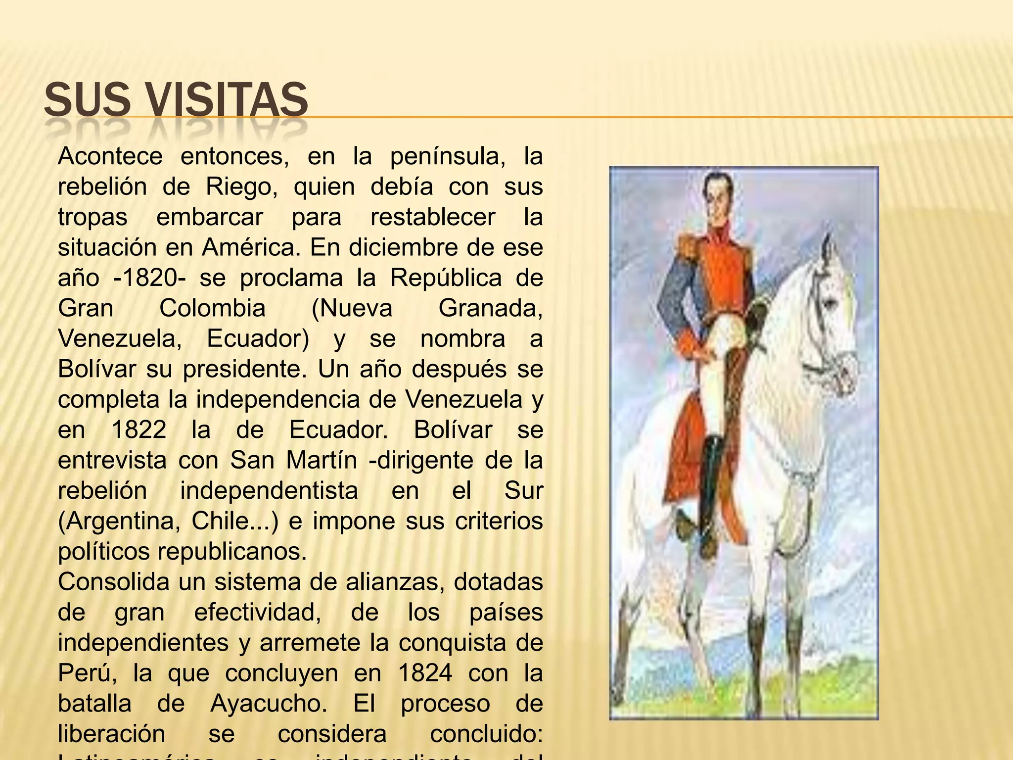 SUS VISITASAcontece entonces, en la península, la rebelión de Riego, quien debía con sus tropas embarcar para restablecer la situación en América. En diciembre de ese año -1820- se proclama la República de Gran Colombia (Nueva Granada, Venezuela, Ecuador) y se nombra a Bolívar su presidente. Un año después se completa la independencia de Venezuela y en 1822 la de Ecuador. Bolívar se entrevista con San Martín -dirigente de la rebelión independentista en el Sur (Argentina, Chile...) e impone sus criterios políticos republicanos. Consolida un sistema de alianzas, dotadas de gran efectividad, de los países independientes y arremete la conquista de Perú, la que concluyen en 1824 con la batalla de Ayacucho. El proceso de liberación se considera concluido: Latinoamérica es independiente del poderío español. 