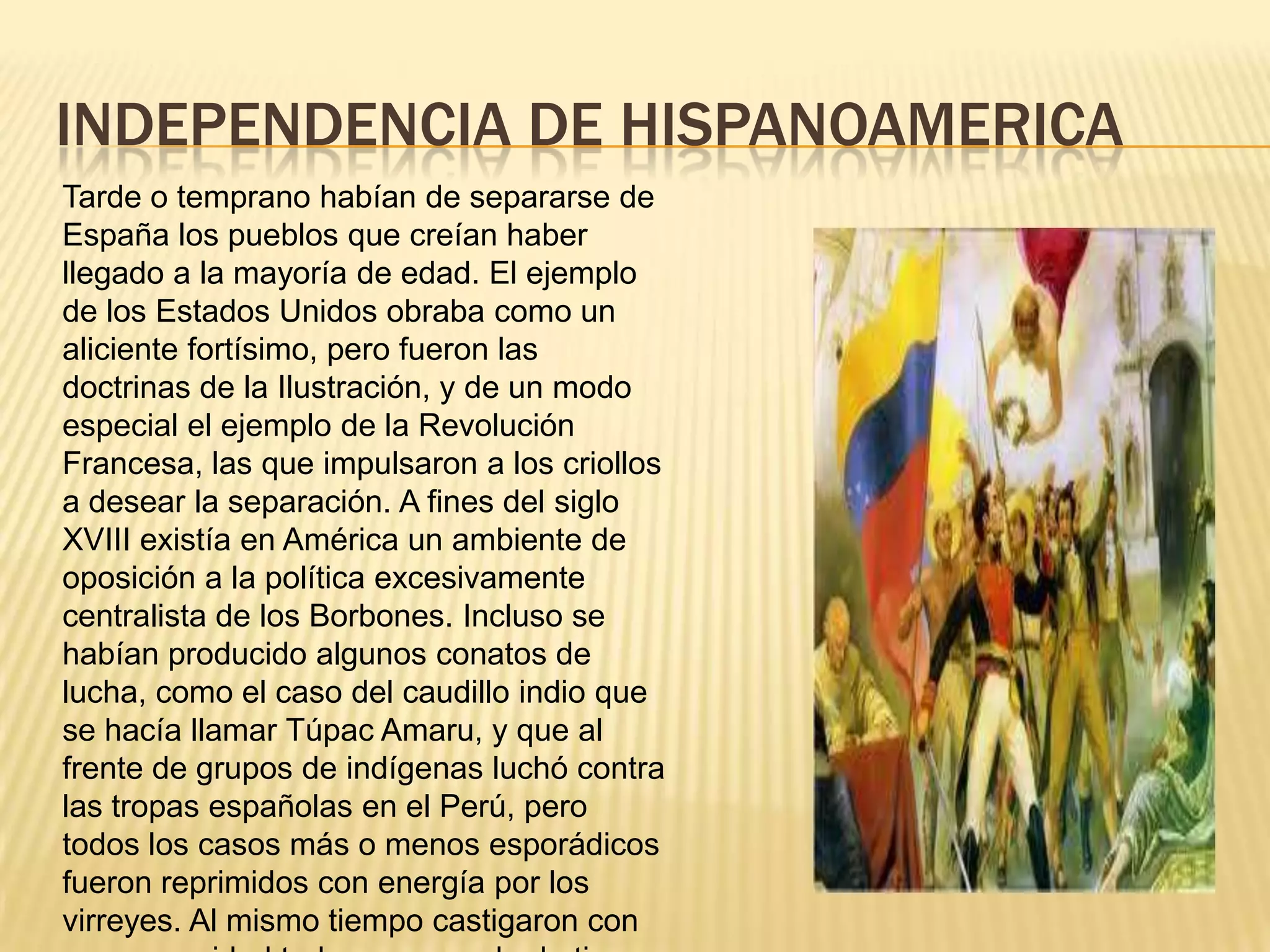 INDEPENDENCIA DE HISPANOAMERICATarde o temprano habían de separarse de España los pueblos que creían haber llegado a la mayoría de edad. El ejemplo de los Estados Unidos obraba como un aliciente fortísimo, pero fueron las doctrinas de la Ilustración, y de un modo especial el ejemplo de la Revolución Francesa, las que impulsaron a los criollos a desear la separación. A fines del siglo XVIII existía en América un ambiente de oposición a la política excesivamente centralista de los Borbones. Incluso se habían producido algunos conatos de lucha, como el caso del caudillo indio que se hacía llamar Túpac Amaru, y que al frente de grupos de indígenas luchó contra las tropas españolas en el Perú, pero todos los casos más o menos esporádicos fueron reprimidos con energía por los virreyes. Al mismo tiempo castigaron con gran severidad toda propaganda de tipo subversivo o liberal que se realizara en las colonias. 