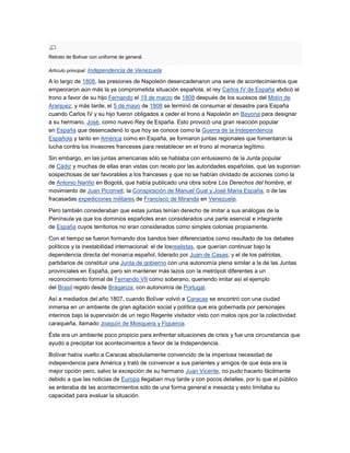 Retrato de Bolívar con uniforme de general.

Artículo principal: Independencia de Venezuela

A lo largo de 1808, las presiones de Napoleón desencadenaron una serie de acontecimientos que
empeoraron aún más la ya comprometida situación española, el rey Carlos IV de España abdicó el
trono a favor de su hijo Fernando el 19 de marzo de 1808 después de los sucesos del Motín de
Aranjuez, y más tarde, el 5 de mayo de 1808 se terminó de consumar el desastre para España
cuando Carlos IV y su hijo fueron obligados a ceder el trono a Napoleón en Bayona para designar
a su hermano, José, como nuevo Rey de España. Esto provocó una gran reacción popular
en España que desencadenó lo que hoy se conoce como la Guerra de la Independencia
Española y tanto en América como en España, se formaron juntas regionales que fomentaron la
lucha contra los invasores franceses para restablecer en el trono al monarca legítimo.

Sin embargo, en las juntas americanas sólo se hablaba con entusiasmo de la Junta popular
de Cádiz y muchas de ellas eran vistas con recelo por las autoridades españolas, que las suponían
sospechosas de ser favorables a los franceses y que no se habían olvidado de acciones como la
de Antonio Nariño en Bogotá, que había publicado una obra sobre Los Derechos del hombre, el
movimiento de Juan Picornell, la Conspiración de Manuel Gual y José María España, o de las
fracasadas expediciones militares de Francisco de Miranda en Venezuela.

Pero también consideraban que estas juntas tenían derecho de imitar a sus análogas de la
Península ya que los dominios españoles eran considerados una parte esencial e integrante
de España cuyos territorios no eran considerados como simples colonias propiamente.

Con el tiempo se fueron formando dos bandos bien diferenciados como resultado de los debates
políticos y la inestabilidad internacional: el de losrealistas, que querían continuar bajo la
dependencia directa del monarca español, liderado por Juan de Casas; y el de los patriotas,
partidarios de constituir una Junta de gobierno con una autonomía plena similar a la de las Juntas
provinciales en España, pero sin mantener más lazos con la metrópoli diferentes a un
reconocimiento formal de Fernando VII como soberano, queriendo imitar así el ejemplo
del Brasil regido desde Braganza, con autonomía de Portugal.

Así a mediados del año 1807, cuando Bolívar volvió a Caracas se encontró con una ciudad
inmersa en un ambiente de gran agitación social y política que era gobernada por personajes
interinos bajo la supervisión de un regio Regente visitador visto con malos ojos por la colectividad
caraqueña, llamado Joaquín de Mosquera y Figueroa.

Éste era un ambiente poco propicio para enfrentar situaciones de crisis y fue una circunstancia que
ayudó a precipitar los acontecimientos a favor de la Independencia.

Bolívar había vuelto a Caracas absolutamente convencido de la imperiosa necesidad de
independencia para América y trató de convencer a sus parientes y amigos de que ésta era la
mejor opción pero, salvo la excepción de su hermano Juan Vicente, no pudo hacerlo fácilmente
debido a que las noticias de Europa llegaban muy tarde y con pocos detalles, por lo que el público
se enteraba de las acontecimientos sólo de una forma general e inexacta y esto limitaba su
capacidad para evaluar la situación.
 