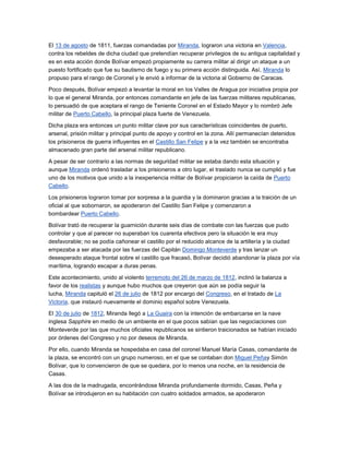 El 13 de agosto de 1811, fuerzas comandadas por Miranda, lograron una victoria en Valencia,
contra los rebeldes de dicha ciudad que pretendían recuperar privilegios de su antigua capitalidad y
es en esta acción donde Bolívar empezó propiamente su carrera militar al dirigir un ataque a un
puesto fortificado que fue su bautismo de fuego y su primera acción distinguida. Así, Miranda lo
propuso para el rango de Coronel y le envió a informar de la victoria al Gobierno de Caracas.

Poco después, Bolívar empezó a levantar la moral en los Valles de Aragua por iniciativa propia por
lo que el general Miranda, por entonces comandante en jefe de las fuerzas militares republicanas,
lo persuadió de que aceptara el rango de Teniente Coronel en el Estado Mayor y lo nombró Jefe
militar de Puerto Cabello, la principal plaza fuerte de Venezuela.

Dicha plaza era entonces un punto militar clave por sus características coincidentes de puerto,
arsenal, prisión militar y principal punto de apoyo y control en la zona. Allí permanecían detenidos
los prisioneros de guerra influyentes en el Castillo San Felipe y a la vez también se encontraba
almacenado gran parte del arsenal militar republicano.

A pesar de ser contrario a las normas de seguridad militar se estaba dando esta situación y
aunque Miranda ordenó trasladar a los prisioneros a otro lugar, el traslado nunca se cumplió y fue
uno de los motivos que unido a la inexperiencia militar de Bolívar propiciaron la caída de Puerto
Cabello.

Los prisioneros lograron tomar por sorpresa a la guardia y la dominaron gracias a la traición de un
oficial al que sobornaron, se apoderaron del Castillo San Felipe y comenzaron a
bombardear Puerto Cabello.

Bolívar trató de recuperar la guarnición durante seis días de combate con las fuerzas que pudo
controlar y que al parecer no superaban los cuarenta efectivos pero la situación le era muy
desfavorable; no se podía cañonear el castillo por el reducido alcance de la artillería y la ciudad
empezaba a ser atacada por las fuerzas del Capitán Domingo Monteverde y tras lanzar un
desesperado ataque frontal sobre el castillo que fracasó, Bolívar decidió abandonar la plaza por vía
marítima, logrando escapar a duras penas.

Este acontecimiento, unido al violento terremoto del 26 de marzo de 1812, inclinó la balanza a
favor de los realistas y aunque hubo muchos que creyeron que aún se podía seguir la
lucha, Miranda capituló el 26 de julio de 1812 por encargo del Congreso, en el tratado de La
Victoria, que instauró nuevamente el dominio español sobre Venezuela.

El 30 de julio de 1812, Miranda llegó a La Guaira con la intención de embarcarse en la nave
inglesa Sapphire en medio de un ambiente en el que pocos sabían que las negociaciones con
Monteverde por las que muchos oficiales republicanos se sintieron traicionados se habían iniciado
por órdenes del Congreso y no por deseos de Miranda.

Por ello, cuando Miranda se hospedaba en casa del coronel Manuel María Casas, comandante de
la plaza, se encontró con un grupo numeroso, en el que se contaban don Miguel Peñay Simón
Bolívar, que lo convencieron de que se quedara, por lo menos una noche, en la residencia de
Casas.

A las dos de la madrugada, encontrándose Miranda profundamente dormido, Casas, Peña y
Bolívar se introdujeron en su habitación con cuatro soldados armados, se apoderaron
 