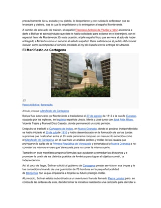 precavidamente de su espada y su pistola, lo despertaron y con rudeza le ordenaron que se
levantara y vistiera, tras lo cual lo engrilletaron y lo entregaron al español Monteverde.

A cambio de este acto de traición, el español Francisco-Antonio de Yturbe y Hériz accedería a
darle a Bolívar el salvoconducto que éste le había solicitado para exilarse en el extranjero, con el
especial favor de Monteverde. En esta ocasión, el jefe español hizo que se viera el acto de haber
entregado a Miranda como un servicio al estado español: Debe satisfacerse el pedido del coronel
Bolívar, como recompensa al servicio prestado al rey de España con la entrega de Miranda.

El Manifiesto de Cartagena




Paseo de Bolívar, Barranquilla.

Artículo principal: Manifiesto de Cartagena

Bolívar fue autorizado por Monteverde a trasladarse el 27 de agosto de 1812 a la isla de Curazao,
ocupada por los ingleses, en lagoleta española Jesús, María y José junto con José Félix Ribas,
Vicente Tejera y Manuel Díaz Casado, donde permaneció un corto período.

Después se trasladó a Cartagena de Indias, en Nueva Granada, donde el proceso independentista
se había iniciado el 20 de juliode 1810 y había desembocado en la formación de varías Juntas
supremas que rivalizaban entre sí. En este panorama compuso un manuscrito conocido como
el Manifiesto de Cartagena, en el cual hizo un análisis político y militar de las causas que
provocaron la caída de la Primera República de Venezuela y exhortaba a la Nueva Granada a no
cometer los mismos errores que Venezuela para no correr la misma suerte.

También en este manifiesto proponía fórmulas que ayudaran a remediar las divisiones y a
promover la unión de los distintos pueblos de América para lograr el objetivo común, la
Independencia.

Así al poco de llegar, Bolívar solicitó al gobierno de Cartagena prestar servicio en sus tropas y le
fue concedido el mando de una guarnición de 70 hombres en la pequeña localidad
de Barrancas con la que empezaría a forjarse su futuro prestigio militar.

Al principio, Bolívar estaba subordinado a un aventurero francés llamado Pierre Labatut pero, en
contra de las órdenes de este, decidió tomar la iniciativa realizando una campaña para derrotar a
 