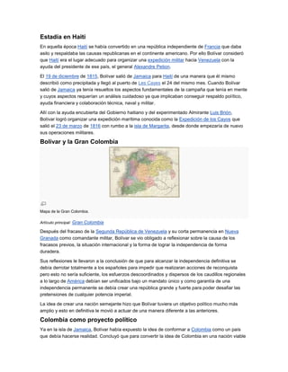 Estadía en Haití
En aquella época Haití se había convertido en una república independiente de Francia que daba
asilo y respaldaba las causas republicanas en el continente americano. Por ello Bolívar consideró
que Haití era el lugar adecuado para organizar una expedición militar hacia Venezuela con la
ayuda del presidente de ese país, el general Alexandre Petion.

El 19 de diciembre de 1815, Bolívar salió de Jamaica para Haití de una manera que él mismo
describió como precipitada y llegó al puerto de Les Cayes el 24 del mismo mes. Cuando Bolívar
salió de Jamaica ya tenía resueltos los aspectos fundamentales de la campaña que tenía en mente
y cuyos aspectos requerían un análisis cuidadoso ya que implicaban conseguir respaldo político,
ayuda financiera y colaboración técnica, naval y militar.

Allí con la ayuda encubierta del Gobierno haitiano y del experimentado Almirante Luis Brión,
Bolívar logró organizar una expedición marítima conocida como la Expedición de los Cayos que
salió el 23 de marzo de 1816 con rumbo a la isla de Margarita, desde donde empezaría de nuevo
sus operaciones militares.

Bolívar y la Gran Colombia




Mapa de la Gran Colombia.

Artículo principal: Gran Colombia

Después del fracaso de la Segunda República de Venezuela y su corta permanencia en Nueva
Granada como comandante militar, Bolívar se vio obligado a reflexionar sobre la causa de los
fracasos previos, la situación internacional y la forma de lograr la independencia de forma
duradera.

Sus reflexiones le llevaron a la conclusión de que para alcanzar la independencia definitiva se
debía derrotar totalmente a los españoles para impedir que realizaran acciones de reconquista
pero esto no sería suficiente, los esfuerzos descoordinados y dispersos de los caudillos regionales
a lo largo de América debían ser unificados bajo un mandato único y como garantía de una
independencia permanente se debía crear una república grande y fuerte para poder desafiar las
pretensiones de cualquier potencia imperial.

La idea de crear una nación semejante hizo que Bolívar tuviera un objetivo político mucho más
amplio y esto en definitiva le movió a actuar de una manera diferente a las anteriores.

Colombia como proyecto político
Ya en la isla de Jamaica, Bolívar había expuesto la idea de conformar a Colombia como un país
que debía hacerse realidad. Concluyó que para convertir la idea de Colombia en una nación viable
 