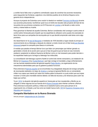 y creíble hacía falta crear un gobierno centralizado capaz de coordinar las acciones necesarias
para resguardar las fronteras y aglutinar a los distintos pueblos de la América Hispana como
garantía de la independencia.

Aunque el proyecto de Colombia como nación lo idealizó en realidad Francisco de Miranda durante
sus acciones precursoras, fue Bolívar quien tuvo el mérito de rescatar este proyecto del baúl de los
recuerdos de sus primeros contactos con El Precursor en Londres y de llevarlo a cabo contra
viento y marea hasta su muerte.

Para garantizar la libertad de aquella Colombia, Bolívar consideraba vital conseguir cuanto antes el
control sobre Venezuela para impedir que los españoles la utilizaran como puesto de avanzada en
tierra firme para sus campañas de reconquista por lo que decidió emprender esta tarea como algo
prioritario.

Así desembarcó en la isla de Margarita a mediados de 1816 decidido a lograr desde el principio el
reconocimiento de su liderazgo y después de obtener un éxito inicial con el líder localJuan Bautista
Arismendi preparó la campaña para liberar el continente.

A medida que pasaba el tiempo Bolívar tuvo que lidiar con personajes que habían ganado su
generalato a través de la acción pero que por el tipo de guerra que se hacía en ese momento
acabaron aceptando la Jefatura Suprema de Bolívar como un mal necesario para poder derrotar a
los españoles hasta que a la larga su liderazgo fue indiscutido.

La consolidación del liderazgo supremo facilitó el control del oriente venezolano y la instalación de
Bolívar en Angostura (hoy Ciudad Bolívar), que trajo consigo el inevitable y largo enfrentamiento
con las fuerzas expedicionarias del general español Pablo Morillo y la organización de los
mecanismos elementales para que el gobierno pudiese funcionar.

Para entonces el Ejército español ya se encontraba muy desgastado después de la larga campaña
de reconquista realizada a lo largo de América y aunque el general Morillo era un comandante
militar muy capaz que intentó por todos los medios paliar la situación no pudo evitar que sus tropas
iniciaran un lento pero inevitable declive debido a la falta de recursos y de refuerzos para cubrir las
bajas que sufrían.

Ya en 1818, la situación del ejército español en Venezuela se hizo insostenible y Morillo se vio
obligado a retirar algunas de sus fuerzas de la Nueva Granada para intentar contener a Bolívar.
Para entonces la situación política y militar era lo bastante buena como para pensar en la
organización de un Estado y así fue como se instaló hacia el año 1819 el Supremo Congreso de la
República en Angostura.

Campaña libertadora en la Nueva Granada
Artículo principal: Independencia de Colombia
 