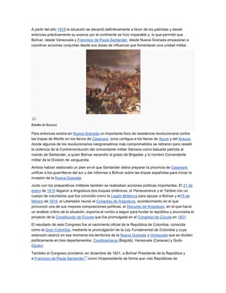 A partir del año 1818 la situación se decantó definitivamente a favor de los patriotas y desde
entonces prácticamente su avance por el continente se hizo imparable y, lo que permitió que
Bolívar, desde Venezuela y Francisco de Paula Santander, desde Nueva Granada empezaran a
coordinar acciones conjuntas desde sus áreas de influencia que fomentaran una unidad militar.




Batalla de Boyacá.

Para entonces existía en Nueva Granada un importante foco de resistencia revolucionaria contra
las tropas de Morillo en los llanos de Casanare, zona contigua a los llanos de Apure y del Arauca,
donde algunos de los revolucionarios neogranadinos más comprometidos se retiraron para resistir
la violencia de la Contrarrevolución del comandante militar Sámano como baluarte patriota al
mando de Santander, a quien Bolívar ascendió al grado de Brigadier y lo nombró Comandante
militar de la División de vanguardia.

Ambos habían elaborado un plan en el que Santander debía preparar la provincia de Casanare,
unificar a los guerrilleros del sur y dar informes a Bolívar sobre las tropas españolas para iniciar la
invasión de la Nueva Granada.

Junto con los preparativos militares también se realizaban acciones políticas importantes. El 21 de
enero de 1819 llegaron a Angostura dos buques británicos, el Perseverance y el Tartare con un
cuerpo de voluntarios que fue conocido como la Legión Británica para apoyar a Bolívar y el15 de
febrero de 1819, el Libertador reunió el Congreso de Angostura, acontecimiento en el que
pronunció una de sus mejores composiciones políticas, el Discurso de Angostura, en el que hacía
un análisis crítico de la situación, exponía el rumbo a seguir para fundar la república y anunciaba el
proyecto de la Constitución de Cúcuta que fue promulgada en el Congreso de Cúcuta en 1821.

El resultado de este Congreso fue el nacimiento oficial de la República de Colombia, conocida
como la Gran Colombia, mediante la promulgación de la Ley Fundamental de Colombia y cuya
extensión abarcó en ese momento los territorios de la Nueva Granada y Venezuela que se dividen
políticamente en tres departamentos: Cundinamarca (Bogotá), Venezuela (Caracas) y Quito
(Quito).

También el Congreso proclamó, en diciembre de 1821, a Bolívar Presidente de la República y
                              12
a Francisco de Paula Santander como Vicepresidente de forma que «las Repúblicas de
 
