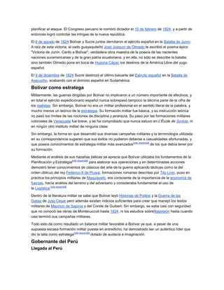 planificar el ataque. El Congreso peruano le nombró dictador el 10 de febrero de 1824, y a partir de
entonces logró controlar las intrigas de la nueva república.

El 6 de agosto de 1824 Bolívar y Sucre juntos derrotaron el ejército español en la Batalla de Junín.
A raíz de esta victoria; el vado guayaquileño José Joaquín de Olmedo le escribió el poema épico
"Victoria de Junín. Canto a Bolívar", verdadera obra maestra de la poesía de las nacientes
naciones suramericanas y de la gran patria ecuatoriana, y en ella, no sólo se describe la batalla;
sino también Olmedo pone en boca de Huayna Cápac los destinos de la América Libre del yugo
español.

El 9 de diciembre de 1824 Sucre destrozó el último baluarte del Ejército español en la Batalla de
Ayacucho, acabando con el dominio español en Sudamérica.

Bolívar como estratega
Militarmente, las guerras dirigidas por Bolívar no implicaron a un número importante de efectivos, y
en total el ejército expedicionario español nunca sobrepasó tampoco la décima parte de la cifra de
los realistas. Sin embargo, Bolívar no era un militar profesional en el sentido literal de la palabra, y
mucho menos un teórico de la estrategia. Su formación militar fue básica, y su instrucción teórica
no pasó los límites de las nociones de disciplina y jerarquía. Su paso por las formaciones militares
coloniales de Venezuela fue breve, y se ha comprobado que nunca estuvo en L'École de Sorèze, ni
en ningún otro instituto militar de ninguna clase.

Sin embargo, la forma en que desarrolló sus diversas campañas militares y la terminología utilizada
en su correspondencia sugieren que sus éxitos no pudieron deberse a casualidades afortunadas, y
                                                             [cita requerida]
que poseía conocimientos de estrategia militar más avanzados                  de los que debía tener por
su formación.

Mediante el análisis de sus hazañas bélicas se aprecia que Bolívar utilizaba los fundamentos de la
                              [cita requerida]
Planificación y Estrategia                     para elaborar sus operaciones y en determinadas acciones
demostró tener conocimientos de clásicos del arte de la guerra aplicando tácticas como la del
orden oblicuo del rey Federico II de Prusia, formaciones romanas descritas por Tito Livio, puso en
práctica los principios militares de Maquiavelo, era consciente de la importancia de la economía de
fuerzas, hacía análisis del terreno y del adversario y consideraba fundamental el uso de
             [cita requerida]
la Logística.

Dentro de la literatura militar se sabe que Bolívar leyó Historias de Polibio y la Guerra de las
Galias de Julio César pero además existen indicios suficientes para creer que manejó los textos
militares de Mauricio de Sajonia y del Conde de Guibert. Sin embargo, se sabe casi con seguridad
que no conoció las obras de Montecuccoli hasta 1824, ni los estudios sobreNapoleón hasta cuando
casi terminó sus campañas militares.

Todo esto da como resultado un balance militar favorable a Bolívar ya que, a pesar de una
supuesta escasa formación militar puesta en entredicho, ha demostrado ser un auténtico líder que
                            [cita requerida]
dio la talla como estratega                  dotado de audacia e imaginación.

Gobernante del Perú
Llegada al Perú
 