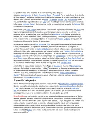 El ejército realista tenía el control de la sierra central y el sur del país
(actuales departamentos de Junín, Ayacucho, Cusco y Arequipa). Por su parte, luego de la derrota
                  18
de Riva Agüero, las fuerzas del ejército unificado tenían posesión de la costa central y norte, y de
la sierra norte (actuales departamentos de Piura, La Libertad, Ancash, Lima y Cajamarca). Ante
ello, siendo factible la posibilidad de que Lima fuera invadida por fuerzas realistas (como en efecto
lo fue tras el motín del Callao), Bolívar decidió mudar su cuartel general al pueblo de Pativilca, 200
kilómetros al norte de Lima.

Bolívar instruye a Torre Tagle que se acerque a los mandos españoles acantonados en Jauja para
lograr una negociación con la finalidad de ganar tiempo para lograr aumentar su ejército y ser
capaz de vencer al realista (que en el manifiesto tras la batalla de Junín, Bolívar se jactaba de
derrotar tras 14 años de triunfos contra los independentistas). Torre Tagle cumple ese encargo
pero, paralelamente, es acusado por Bolívar de negociar con el Virrey La Serna la expulsión del
Libertador y obtener así la plenitud de su mandato.

Al margen de esas intrigas, el 5 de febrero de 1824, las tropas bolivarianas de las fortalezas del
Callao pertenecientes a la expedición libertadora, acaudilladas al mando de un sargento de
apellido Moyano, se levantan en motín del Callao argumentando falta de pago a los soldados. Esa
sublevación liberó a los presos españoles que estaban recluidos en la Fortaleza del Real Felipe y
les entregó las instalaciones y las defensas del puerto. Las fuerzas realistas ocuparon Lima el 29
de febrero, para más tarde replegar su fuerza principal a la sierra central y sostener una guarnición
en el Callao, cuyas defensas quedaron bajo el mando del militar español de José Ramón Rodil, en
las que se le refugiaron varias facciones patriotas, inclusive el mismo Torre Tagle que se quedaría
en la Fortaleza del Real Felipe donde murió al año siguiente en el sitio del Callao.

Ante la falta de respuesta del presidente Torre Tagle, el Congreso lo depone el 10 de febrero y
                                                   19
entrega a Bolívar todo el poder político y militar. Acto seguido, el Congreso se autoinmola y entra
                                                  20
en receso hasta que el Libertador lo convoque. Bolívar se convirtió en la única y máxima
autoridad en el Perú, nombrando como único Ministro General a José Faustino Sánchez
         21
Carrión. Bolívar nombrado jefe supremo, volvió a Pativilca y ordenó el repliegue generalizado del
ejército unido a Trujillo y Huamachuco.

Formación del ejército
Desde Pativilca, Bolívar empieza las acciones para aumentar el Ejército Unido Libertador del Perú.
Nombra como jefes principales del ejército unido a los generales grancolombianosSucre, Córdova
y Lara. Ningún peruano formó parte del estado mayor siendo que sólo el general José de La
Mar estuvo a cargo de la rama peruana del éjercito. Ello se debía a que el Libertador no sentía
aprecio por los peruanos tal como se muestran en diversas cartas que envió.

Hiram Paulding, un marino inglés escribió en sus notas de la bitácora que supuestamente Bolívar
le refirió sobre los peruanos "eran unos cobardes y que, como pueblo, no tenían una sola virtud
varonil. En suma sus denuestos fueron ásperos y sin reserva... Luego me dijeron que siempre solía
hablar así de los peruanos", pero en recientes aclaraciones se ha dejado entrever que estas
aseveraciones tuvieron origen ante la lentitud y demora de los peruanos al reaccionar por su
emancipación, pero ésta aseveración cae en total contradicción con la gallardía demostrada en la
batalla naval de El Callao, como hecho final que encumbró a la recién creada nación peruana
                       22
como una república.
 