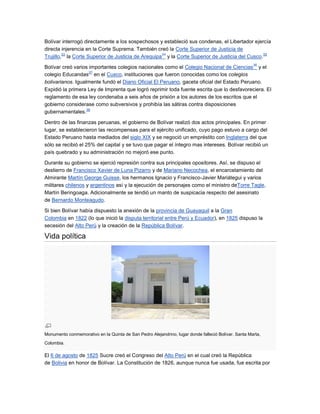 Bolívar interrogó directamente a los sospechosos y estableció sus condenas, el Libertador ejercía
directa injerencia en la Corte Suprema. También creó la Corte Superior de Justicia de
         33                                        34                                         35
Trujillo, la Corte Superior de Justicia de Arequipa y la Corte Superior de Justicia del Cusco.
                                                                                                     36
Bolívar creó varios importantes colegios nacionales como el Colegio Nacional de Ciencias y el
                    37
colegio Educandas en el Cusco, instituciones que fueron conocidas como los colegios
bolivarianos. Igualmente fundó el Diario Oficial El Peruano, gaceta oficial del Estado Peruano.
Expidió la primera Ley de Imprenta que logró reprimir toda fuente escrita que lo desfavoreciera. El
reglamento de esa ley condenaba a seis años de prisión a los autores de los escritos que el
gobierno considerase como subversivos y prohibía las sátiras contra disposiciones
                   38
gubernamentales.

Dentro de las finanzas peruanas, el gobierno de Bolívar realizó dos actos principales. En primer
lugar, se establecieron las recompensas para el ejército unificado, cuyo pago estuvo a cargo del
Estado Peruano hasta mediados del siglo XIX y se negoció un empréstito con Inglaterra del que
sólo se recibió el 25% del capital y se tuvo que pagar el íntegro mas intereses. Bolívar recibió un
país quebrado y su administración no mejoró ese punto.

Durante su gobierno se ejerció represión contra sus principales opositores. Así, se dispuso el
destierro de Francisco Xavier de Luna Pizarro y de Mariano Necochea, el encarcelamiento del
Almirante Martín George Guisse, los hermanos Ignacio y Francisco-Javier Mariátegui y varios
militares chilenos y argentinos así y la ejecución de personajes como el ministro deTorre Tagle,
Martín Beringoaga. Adicionalmente se tendió un manto de suspicacia respecto del asesinato
de Bernardo Monteagudo.

Si bien Bolívar había dispuesto la anexión de la provincia de Guayaquil a la Gran
Colombia en 1822 (lo que inició la disputa territorial entre Perú y Ecuador), en 1825 dispuso la
secesión del Alto Perú y la creación de la República Bolívar.

Vida política




Monumento conmemorativo en la Quinta de San Pedro Alejandrino, lugar donde falleció Bolívar. Santa Marta,
Colombia.

El 6 de agosto de 1825 Sucre creó el Congreso del Alto Perú en el cual creó la República
de Bolivia en honor de Bolívar. La Constitución de 1826, aunque nunca fue usada, fue escrita por
 