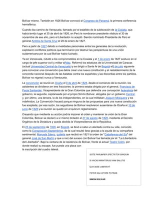 Bolívar mismo. También en 1826 Bolívar convocó al Congreso de Panamá, la primera conferencia
hemisférica.

Cuando iba camino de Venezuela, llamado por el estallido de la sublevación de la Cosiata, que
había tenido lugar el 30 de abril de 1826, en Perú le nombraron presidente vitalicio el 30 de
noviembre de ese año, pero el Libertador no aceptó. Siendo nombrado Presidente de Perú el
general Andrés de Santa Cruz el 28 de enero de 1827.

Pero a partir de 1827 debido a rivalidades personales entre los generales de la revolución,
explotaron conflictos políticos que terminaron por destruir las perspectivas de una unión
sudamericana por la cual Bolívar había luchado.

Ya en Venezuela, indultó a los comprometidos en la Cosiata y el 1 de enero de 1827 sostuvo en el
cargo de jefe superior civil y militar aPáez. Reformó los estatutos de la Universidad de Caracas
(actual Universidad Central de Venezuela) y se dirigió a Santa fe de Bogotá el5 de julio siguiente
para convocar una convención que debía crear una nueva constitución y el restablecimiento de la
concordia nacional después de las batallas contra los españoles y las discordias entre los partidos.
Bolívar no regresó nunca a Venezuela.

La convención se reunió en Ocaña el 9 de abril de 1828, desde el comienzo de la reunión, los
asistentes se dividieron en tres fracciones: la primera estaba dirigida por el general, Francisco de
Paula Santander, Vicepresidente de la Gran Colombia que defendía una concepción federalista del
gobierno; la segunda, capitaneada por el propio Simón Bolívar, abogaba por un gobierno Central;
y, por último, una tercera, la de los independientes, en la cual militaban Joaquín Mosquera y los
indefinidos. La Convención fracasó porque ninguna de las propuestas para una nueva constitución
fue aceptada; por esa razón, los seguidores de Bolívar resolvieron ausentarse de Ocaña el 10 de
junio de 1828 y la reunión se quedó sin el quórum reglamentario.

Creyendo que mediante su acción podría imponer el orden y mantener la unión de la Gran
Colombia, Bolívar se declaró a sí mismo dictador el 27 de agosto de 1828, mediante el Decreto
Orgánico de la Dictadura y queda abolida la Vicepresidencia de la República.

El 25 de septiembre de 1828, en Bogotá, se llevó a cabo un atentado contra su vida, conocido
como la Conspiración Septembrina, de la cual resultó ileso gracias a la ayuda de su compañera
sentimental, Manuela Sáenz, quiteña que recibió en 1821 la orden de "Caballeresa del Sol" del
general José de San Martín y que a raíz del suceso con Bolívar fue llamada por él: "La Libertadora
del Libertador". Bajo la ventana de la residencia de Bolívar, frente al actual Teatro Colón, por
donde realizó su escape, fue puesta una placa con
la inscripción del cuadro lateral.
                                                          SISTE PARUMPER SPECTATOR GRADUM


                                                          SI VACAS MIRATORUS VIAM SALUTIS


                                                          QUA SESE LIBERAVIT


                                                          PATER SALVATORE PATRIAE


                                                          SIMON BOLÍVAR
 