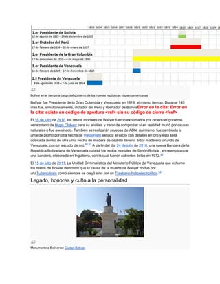 Bolívar en el tiempo a cargo del gobierno de las nuevas repúblicas hispanoamericanas.

Bolívar fue Presidente de la Gran Colombia y Venezuela en 1819, al mismo tiempo. Durante 140
días fue, simultáneamente, dictador del Perú y libertador de BoliviaError en la cita: Error en
la cita: existe un código de apertura <ref> sin su código de cierre </ref>
El 16 de julio de 2010, los restos mortales de Bolívar fueron exhumados por orden del gobierno
venezolano de Hugo Chávez para su análisis y tratar de comprobar si en realidad murió por causas
naturales o fue asesinado. También se realizarán pruebas de ADN. Asimismo, fue cambiada la
urna de plomo por otra hecha de metacrilato sellada al vacío con detalles en oro y ésta será
colocada dentro de otra urna hecha de madera de cedrillo llanero, árbol maderero oriundo de
                                    40 41
Venezuela, con un escudo de oro.          A partir del día 24 de julio de 2010, una nueva Bandera de la
República Bolivariana de Venezuela cubrirá los restos mortales de Simón Bolívar, en reemplazo de
                                                                                      42
una bandera, elaborada en Inglaterra, con la cual fueron cubiertos éstos en 1972.

El 15 de julio de 2011, La Unidad Criminalística del Ministerio Público de Venezuela que exhumó
los restos de Bolívar demostro que la causa de la muerte de Bolívar no fue por
                                                                                 43
unaTuberculosis como siempre se creyó sino por un Trastorno hidroelectrolítico.

Legado, honores y culto a la personalidad




Monumento a Bolívar en Ciudad Bolívar.
 