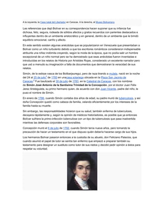 A la izquierda, la Casa natal del Libertador en Caracas. A la derecha, el Museo Bolivariano.

Las referencias que dejó Bolívar en su correspondencia hacen suponer que su infancia fue
dichosa, feliz, segura, rodeada de sólidos afectos y gratos recuerdos con parientes destacados e
influyentes dentro de un ambiente aristocrático y en general, dentro de un ambiente que le brindó
equilibrio emocional, cariño y afecto.

En este sentido existen algunas anécdotas que se popularizaron en Venezuela que presentaban a
Bolívar como un niño turbulento debido a que los escritores románticos consideraron indispensable
atribuirle una niñez indómita creyendo, según la moda de la época, que no podía salir un hombre
excepcional de un niño normal pero se ha demostrado que esas anécdotas fueron inventadas e
introducidas en los relatos de Historia por Arístides Rojas, considerado un excelente narrador pero
que usó a menudo su imaginación a falta de documentos que demostraran la veracidad de sus
relatos.

Simón, de la estirpe vasca de los Bolibarjauregui, pero de raza tirando a mulata, nació en la noche
                     5
del 24 al 25 de julio de 1783 en unacasa solariega ubicada en la Plaza San Jacinto de
          6
Caracas. Fue bautizado el 30 de julio de 1783, en la Catedral de Caracas, con los nombres
de Simón José Antonio de la Santísima Trinidad de la Concepción, por el doctor Juan Félix
Jerez Aristeguieta, su primo hermano quien, de acuerdo con don Juan Vicente, padre del niño, le
puso el nombre de Simón.

En enero de 1786, cuando Simón contaba dos años de edad, su padre murió de tuberculosis, y así
doña Concepción quedó como cabeza de familia, velando eficientemente por los intereses de la
familia hasta su muerte.

Sin embargo, las responsabilidades hicieron que su salud, también enferma de tuberculosis,
decayera rápidamente y, según la opinión de médicos historiadores, es posible que ya entonces
Bolívar sufriera la primo-infección tuberculosa con un tipo de tuberculosis que pasa inadvertida
mientras las defensas corporales son favorables.

Concepción murió el 6 de julio de 1792, cuando Simón tenía nueve años, pero tomando la
precaución de hacer un testamento en el que dispuso quién debería hacerse cargo de sus hijos.

Los hermanos Bolívar pasaron entonces a la custodia de su abuelo, don Feliciano Palacios, que
cuando asumió el papel de tutor se sentía tan enfermo que empezó a preparar también su
testamento para designar un sustituto como tutor de sus nietos y decidió pedir opinión a éstos para
respetar su voluntad.
 