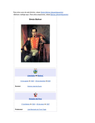 Para otros usos de este término, véase Simón Bolívar (desambiguación).
«Bolívar» redirige aquí. Para otras acepciones, véase Bolívar (desambiguación).


                       Simón Bolívar




                                             1
                     Libertador de Bolivia


          12 de agosto de 1825 – 29 de diciembre de1825


  Sucesor            Antonio José de Sucre




                       Dictador del Perú


            17 de febrero de 1824 – 28 de enero de 1827


  Predecesor         José Bernardo de Torre Tagle
 