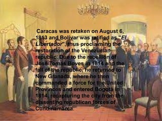 Caracas was retaken on August 6,
1813 and Bolívar was ratified as "El
Libertador", thus proclaiming the
restoration of the Venezuelan
republic. Due to the rebellion of
José Tomás Boves in 1814 and the
fall of the republic, he returned to
New Granada, where he then
commanded a force for the United
Provinces and entered Bogotá in
1814, recapturing the city from the
dissenting republican forces of
Cundinamarca.
 