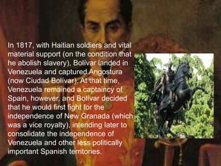 In 1817, with Haitian soldiers and vital
material support (on the condition that
he abolish slavery), Bolívar landed in
Venezuela and captured Angostura
(now Ciudad Bolívar). At that time,
Venezuela remained a captaincy of
Spain, however, and Bolívar decided
that he would first fight for the
independence of New Granada (which
was a vice royalty), intending later to
consolidate the independence of
Venezuela and other less politically
important Spanish territories.
 