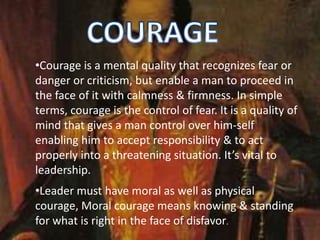 •Courage is a mental quality that recognizes fear or
danger or criticism, but enable a man to proceed in
the face of it with calmness & firmness. In simple
terms, courage is the control of fear. It is a quality of
mind that gives a man control over him-self
enabling him to accept responsibility & to act
properly into a threatening situation. It’s vital to
leadership.
•Leader must have moral as well as physical
courage, Moral courage means knowing & standing
for what is right in the face of disfavor.
 