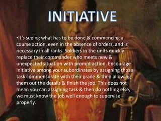 •It’s seeing what has to be done & commencing a
course action, even in the absence of orders, and is
necessary in all ranks. Soldiers in the units quickly
replace their commander who meets new &
unexpected situation with prompt action. Encourage
initiative among your subordinates by assigning those
task commensurate with their grade & then allowing
them out the details & finish the job. This does not
mean you can assigning task & then do nothing else,
we must know the job well enough to supervise
properly.
 