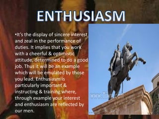•It’s the display of sincere interest
and zeal in the performance of
duties. It implies that you work
with a cheerful & optimistic
attitude, determined to do a good
job. Thus it will be an example
which will be emulated by those
you lead. Enthusiasm is
particularly important &
instructing & training where,
through example your interest
and enthusiasm are reflected by
our men.
 