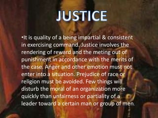 •It is quality of a being impartial & consistent
in exercising command. Justice involves the
rendering of reward and the meting out of
punishment in accordance with the merits of
the case. Anger and other emotion must not
enter into a situation. Prejudice of race or
religion must be avoided. Few things will
disturb the moral of an organization more
quickly than unfairness or partiality of a
leader toward a certain man or group of men.
 