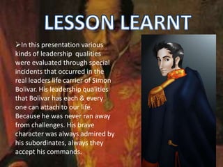 In this presentation various
kinds of leadership qualities
were evaluated through special
incidents that occurred in the
real leaders life carrier of Simon
Bolivar. His leadership qualities
that Bolivar has each & every
one can attach to our life.
Because he was never ran away
from challenges. His brave
character was always admired by
his subordinates, always they
accept his commands.
 