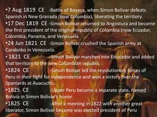 •7 Aug 1819 CE -Battle of Boyaca, when Simon Bolivar defeats
Spanish in New Granada (now Colombia), liberating the territory.
•17 Dec 1819 CE -Simon Bolivar returned to Angostura and became
the first president of the original republic of Colombia (now Ecuador,
Colombia, Panama, and Venezuela
•24 Jun 1821 CE -Simon Bolivar crushed the Spanish army at
Carabobo in Venezuela.
• 1821 CE -Simon Bolivar marched into Educador and added
that territory to the new Colombian republic
•1824 CE -Simon Bolivar led the revolutionary forces of
Peru in their fight for independence and won a victory over the
Spaniards at Auacucho.
•1825 CE -Upper Peru became a separate state, named
Bolivia in Simon Bolivar's honor
•1825 CE -After a meeting in 1822 with another great
liberator, Simon Bolivar became was elected president of Peru
 