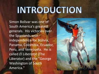 Simon Bolivar was one of
South America's greatest
generals. His victories over
the Spaniards won
independence for Bolivia,
Panama, Colombia, Ecuador,
Peru, and Venezuela. He is
called El Liberator (The
Liberator) and the "George
Washington of South
America."
 
