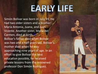 Simón Bolívar was born in July 24, He
had two older sisters and a brother:
María Antonia, Juana, and Juan
Vicente. Another sister, María del
Carmen, died at birth.[6]
Bolívar's father died when Bolívar
was two and a half years old. Bolívar's
mother died when he was
approaching nine years of age. In an
effort to give Bolívar the best
education possible, he received
private lessons from the renowned
professor Don Simón Rodríguez.
 