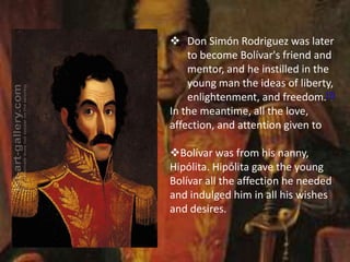  Don Simón Rodriguez was later
to become Bolívar's friend and
mentor, and he instilled in the
young man the ideas of liberty,
enlightenment, and freedom.[7]
In the meantime, all the love,
affection, and attention given to
Bolívar was from his nanny,
Hipólita. Hipólita gave the young
Bolívar all the affection he needed
and indulged him in all his wishes
and desires.
 
