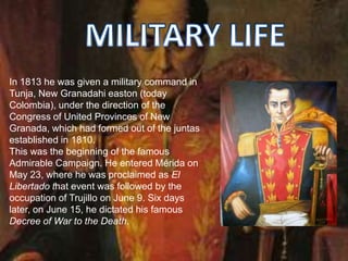 In 1813 he was given a military command in
Tunja, New Granadahi easton (today
Colombia), under the direction of the
Congress of United Provinces of New
Granada, which had formed out of the juntas
established in 1810.
This was the beginning of the famous
Admirable Campaign. He entered Mérida on
May 23, where he was proclaimed as El
Libertado that event was followed by the
occupation of Trujillo on June 9. Six days
later, on June 15, he dictated his famous
Decree of War to the Death.
 