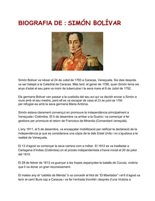 BIOGRAFIA DE : SIMÓN BOLÍVAR




Simón Bolivar va néixer el 24 de Juliol de 1783 a Caracas, Veneçuela. Sis dies després
va ser batejat a la Catedral de Caracas. Més tard, el gener de 1786, quan Simón tenia sis
anys d’edat el seu pare va morir de tuberculosi i la seva mare el 6 de Juliol de 1792.

Els germans Bolivar van passar a la custòdia del seu avi qui va decidir enviar a Simón a
viure amb el seu mestre, però ell es va escapar de casa el 23 de juliol de 1795
per refugiar­se amb la seva germana Maria Antònia.

Simón estava clarament convençut en promoure la independència principalment a
Veneçuela i Colòmbia. El 5 de desembre va arribar a la Guaira i va començar a fer
gestions per promoure el retorn de Francisco de Miranda (Comandant veneçolà).

L’any 1811, el 5 de desembre, va encapçalar mobilització per ratificar la declaració de la
independència ja que es considerava una còpia de la dels Estat Units i no s’ajustava a la
realitat de Veneçuela.

El 13 d’agost va començar la seva carrera com a militar. El 1812 es va traslladar a
Cartagena d’Indies (Colòmbia) on el procés independentista s’havia iniciat el 20 de juliol
del 1810.

El 28 de febrer de 1813 va guanyar a les tropes espanyoles la batalla de Cúcuta, victòria
que li va donar un gran reconeixement.

El mateix any el “cabildo de Mèrida” li va concedir el títol de “El llibertador” i el 6 d’agost va
tenir el camí lliure cap a Caracas i va fer l’entrada triomfal i després d’una Victòria a
 