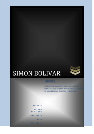 SIMON BOLIVARESFORSESECTOR EL PISQUE087371975678925/09/2011MIGUELESTA DESCRIPSION TIENE COMO OBJETIVO PRINCIPAL RESALTAR LOS ECHOS MAS IMPORTANTES DE LA VIDA DE SIMON BOLIBAR UN HEROE Y LIBERTADOR.<br />INDICE<br />1. SIMON BOLIVAR<br />2. FORMACION MILITAR<br />3. EL FRACASO DE BOLIVAR<br />4. REUNION EN GUAYAQUIL<br />5. SUS IDEOLOGIAS<br />SIMON BOLIVAR<br />Caudillo de la independencia hispanoamericana (Caracas, Venezuela, 1783 - Santa Marta, Colombia, 1830). Nacido en una familia de origen vasco de la hidalguía criolla venezolana, Simón Bolívar se formó leyendo a los pensadores de la Ilustración (Locke, Rousseau, Voltaire, Montesquieu…) y viajando por Europa. En París tomó contacto con las ideas de la Revolución y conoció personalmente a Napoleón y Humboldt. Afiliado a la masonería e imbuido de las ideas liberales, ya en 1805 se juró en Roma que no descansaría hasta liberar a su país de la dominación española. Y, aunque carecía .<br />FORMACIOMILITAR<br />Simón Bolívar llegó a convertirse en l principal dirigente de la guerra por la independencia de las colonias hispanoamericanas; además, suministró al movimiento una base ideológica mediante sus propios escritos y discursos.<br />En 1810 se unió a la revolución independentista que estalló en Venezuela dirigida por Miranda (aprovechando que la metrópoli se hallaba.<br />El FRACASO DE BOLIVAR<br />Aquella intentona obligó a Bolívar a huir del país en 1812; tomó entonces las riendas del movimiento, lanzando desde Cartagena de Indias un manifiesto que incitaba de nuevo a la rebelión, corrigiendo los errores cometidos en el pasado (1812).<br />En 1813 lanzó una segunda revolución, que entró triunfante en Caracas (de ese momento data la concesión por el Ayuntamiento del título de Libertador). Aún hubo una nueva reacción realista, bajo la dirección de Morillo y Bobes, que reconquistaron el país para la Corona española, expulsando a Bolívar a Jamaica (1814-15); pero éste realizó una tercera revolución entre 1816 y 1819, que le daría el control del país.<br />Bolívar soñaba con formar una gran confederación que uniera a todas las antiguas colonias españolas de América, inspirada en el modelo de Estados Unidos. Por ello, no satisfecho con la liberación de Venezuela, cruzó los Andes y venció a las tropas realistas españolas en la batalla de Boyacá (1819), que dio la independencia al Virreinato de Nueva Granada (la actual Colombia). Reunió entonces un Congreso en Angostura (1819), que elaboró una Constitución para la nueva República de Colombia, que englobaba lo que hoy son Colombia, Venezuela, Ecuador y Panamá; el mismo Simón Bolívar fue elegido presidente de esta «Gran Colombia». Luego liberó la Audiencia Quito (actual Ecuador) en unión de Sucre, tras imponerse en la batalla de Pichincha (1822).<br />REUNION EN GUAYAQUIL<br />En aquel mismo año Simón Bolívar se reunió en Guayaquil con el otro gran caudillo del movimiento independentista, San Martín, que había liberado Argentina y Chile, para ver la forma de cooperar en la liberación del Perú; ambos dirigentes chocaron en sus ambiciones y en sus apreciaciones políticas (pues San Martín se inclinaba por crear regímenes monárquicos encabezados por príncipes europeos), desistiendo San Martín de entablar una lucha por el poder y dejando el campo libre a Bolívar (poco después se marcharía a Europa).<br />Bolívar pudo entonces ponerse al frente de la insurrección del Perú, último bastión del continente en el que resistían los españoles, aprovechando las disensiones internas de los rebeldes del país (1823). En 1824 obtuvo la más decisiva de sus victorias en la batalla de Ayacucho, que determinó el fin de la presencia española en Perú y en toda Sudamérica. Los últimos focos realistas del Alto Perú fueron liquidados en 1825, creándose allí la República de Bolívar (actual Bolivia). Bolívar, presidente ya de Colombia (1819-30), lo fue también de Perú (1824-26) y de Bolivia <br />SUS IDEOLOGIAS<br />(1825-26), implantando en estas dos últimas Repúblicas un modelo constitucional llamado «monocrático», con un presidente vitalicio y hereditario.<br />Sin embargo, los éxitos militares de Bolívar no fueron acompañados por logros políticos comparables. Su tendencia a ejercer el poder de forma dictatorial despertó muchas reticencias; y el proyecto de una gran Hispanoamérica unida chocó con los sentimientos particularistas de los antiguos virreinatos, audiencias y capitanías generales del imperio español, cuyas oligarquías locales.<br />LA INDEPENDENCIA<br />Acabaron buscando la independencia política por separa Cuando la Independencia de América comenzaba a pensarse con otros nombres y a iniciar su recorrido autónomo, nació en Caracas, el 24 de julio de 1783, Simón José Antonio de la Santísima Trinidad Bolívar y Palacios. Venezuela era entonces una Capitanía General del Reino de España, en cuya población se respiraban resquemores por las diferencias de derechos existentes entre la oligarquía española dueña del poder, la clase mantuana o criolla, terratenientes en su mayoría, y los estratos bajos de pardos y esclavos.<br />Los mantuanos, a pesar de los privilegios que tenían, habían desarrollado un sentimiento particular del quot;
ser americanoquot;
, que los invitaba a la rebeldía: quot;
Estábamos (explicaría Bolívar más tarde) abstraídos y, digámoslo así, ausentes del universo en cuanto es relativo a la ciencia del gobierno y administración del Estado. <br />LAS CAUSAS<br />Éramos virreyes ni gobernadores sino por causas muy extraordinarias; arzobispos y obispos pocas calidad de subalternos; nobles, sin privilegios reales; no éramos, en fin, ni magistrados ni financistas, y casi ni aun comerciantes; todo en contravención directa de nuestras institucionesquot;
.<br />Ésta era, por lo demás, la clase a la cual pertenecían Juan Vicente Bolívar y Ponte, y María de la Concepción Palacios y Blanco, padres del niño Simón. Era el menor de cuatro hermanos y muy pronto se convertiría, junto a ellos, en heredero de una gran fortuna. Bolívar quedó huérfano, definitivamente, a los nueve años de edad, pasando al cuidado de su abuelo materno y posteriormente de sus tío Carlos Palacios; ellos velarían por la educación del muchacho, mientras la negra Hipólita, su esclava y nodriza, continuaría ejerciendo sus funciEntre los valles de Aragua y la ciudad de Caracas discurrió la infancia y parte de la adolescencia del joven Simón. Combinaba sus estudios en la escuela de primeras letras de la ciudad con visitas a la hacienda de la familia. Más tarde, a los quince años de edad, los territorios aragüeños cobrarían un nuevo significado en su vida cuando, por la mediación que realizara su tío Esteban, quot;
ministro del Tribunal de la Contaduría Mayor del Reinoquot;
 ante el rey Carlos IV, fuera nombrado quot;
subteniente de Milicias de Infantería de Blancos de los Valles de Araguaquot;
.<br />Mientras esto sucedía, tuvo la suerte de formarse con los mejores maestros y pensadores de la ciudad; figuraban entre ellos Andrés Bello, Guillermo Pelgrón y Simón Rodríguez. Fue este último, sin embargo, quien logró calmar por instantes el ímpetu nervioso y rebelde del niño, alojándolo como interno en su casa por orden de la Real Audiencia; lo cual sería la génesis de una gran amistad. Pero ni esto ni aquello de la milicia fueron suficientes para aquietar al muchacho, y sus tíos decidieron enviarlo a España a continuar su formación de cuidado.<br />BIBLIOGRAFIA<br />http://www.portalplanetasedna.com.ar/bolivar.htm<br />