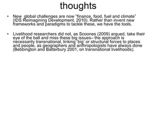thoughts New  global challenges are now “finance, food, fuel and climate”  (IDS Reimagining Development, 2010). Rather than invent new frameworks and paradigms to tackle these, we have the tools.  Livelihood researchers did not, as Scoones (2009) argued, take their eye of the ball and miss these big issues– the approach is necessarily transnational, linking ‘big’ or structural forces to places and people, as geographers and anthropologists have always done (Bebbington and Batterbury 2001, on transnational livelihoods).  
