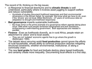 The record of SL thinking on the big issues: a) Response to financial downturns and to  climatic threats  is well understood, particularly where it involves asset juggling to support welfare and reduce vulnerability.  Hundreds of studies document livelihood responses and their environmental dimensions in the African Sahel, for example. We know what we have to do, even if the ‘drivers’ are not local. [Mike Mortimore – 27 years of continuous data on adaptation to drought and livelihood responses] Bad governance  imperils sustainable livelihoods.  But East Timor is the prime example of a governance reform agenda taking place since 1999  while rural people remained marginalised and lack assistance , embarrassing a well-meaning government.  Both approaches are needed in parallel.  Finance  - Even as livelihoods diversify, as in rural Africa, people retain an attachment to ‘place’ and to local assets.  They are not ‘isolated’ economic agents free to go where the growth is (Bebbington 1999). The debate about securing world  food production  cannot ignore the efforts of rural households, whose ability to continue production requires mitigating structural constraints, whether environmental, institutional, or along a commodity chain.  The new  land grabs  for food and biofuels destroy place based livelihoods, and certainly create more inequality. Documenting local effects is a first step.  