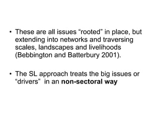 These are all issues “rooted” in place, but extending into networks and traversing scales, landscapes and livelihoods (Bebbington and Batterbury 2001).  The SL approach treats the big issues or “drivers”  in an  non-sectoral way 