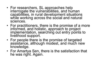 For researchers, SL approaches help interrogate the vulnerabilities, and human capabilities, in rural development situations while working across the social and natural sciences.  For practitioners, there is the promise of a more informed, and holistic, approach to project implementation, searching out entry points to livelihood support.  For people there is the promise of targeted assistance, although modest, and much new knowledge.  For Amartya Sen, there is the satisfaction that he was right. Again.  