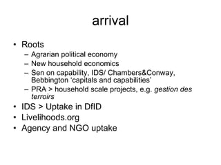 arrival Roots  Agrarian political economy New household economics Sen on capability, IDS/ Chambers&Conway, Bebbington ‘capitals and capabilities’ PRA > household scale projects, e.g.  gestion des terroirs IDS > Uptake in DfID  Livelihoods.org Agency and NGO uptake 