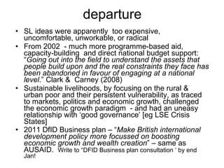departure SL ideas were apparently  too expensive, uncomfortable, unworkable, or radical  From 2002  - much more programme-based aid, capacity-building  and direct national budget support: “ Going out into the field to understand the assets that people build upon and the real constraints they face has been abandoned in favour of engaging at a national level .” Clark &  Carney (2008)  Sustainable livelihoods, by focusing on the rural & urban poor and their persistent vulnerability, as traced to markets, politics and economic growth, challenged the economic growth paradigm  - and had an uneasy relationship with ‘good governance’ [eg LSE Crisis States] 2011 DfID Business plan – “ Make British international development policy more focussed on boosting economic growth and wealth creation ” – same as AUSAID.  Write to “DFID Business plan consultation ‘ by end Jan! 