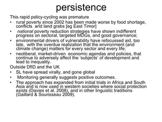 persistence This rapid policy-cycling was premature  rural poverty since 2002 has been made worse by food shortage, conflicts  and land grabs [eg East Timor]  national  poverty reduction strategies have shown indifferent progress on sectoral, targeted MDGs, and good governance; environmental drivers of vulnerability have refocussed aid, too late,  with the overdue realization that the environment (and climate change) matters for every sector and every life; neoliberal, market-driven  economic agendas and policies, that continue to adversely affect the ‘subjects’ of development and lead to inequality.  Outside DfID and the UK SL have spread virally, and gone global Monitoring generally suggests positive outcomes.  The approach has expanded from initial trials in Africa and South Asia and is now used in western societies where social protection exists (Davies et al, 2008), and in other linguistic traditions (Gaillard & Sourisseau 2009). 