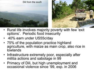 Rural life involves majority poverty with few ‘exit options’.  Periodic food insecurity 40% earn under US55c/day 75% of the population practice highland agriculture, with maize as main crop, also rice in lowlands  Infrastructure extremely poor, especially after militia actions and sabotage in 99 Primacy of Dili, but high unemployment and occasional violence since ‘99, esp. in 2006 Dili from the south 