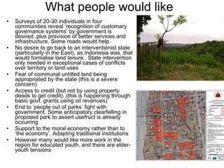 What people would like Surveys of 20-30 individuals in four communities reveal ‘recognition of customary governance systems’ by government is desired, plus provision of better services and infrastructure. Some roads would help.  No desire to go back to an interventionist state (particularly in the East), as Indonesia was, that would formalise land tenure.  State intervention only needed in exceptional cases of conflicts over territory or land uses Fear of communal untitled land being appropriated by the state (this is a severe concern) Access to credit (but not by using property deeds to get credit). (this is happening through basic govt. grants using oil revenues) End to ‘people out of parks’ fight with government. Some anticipatory clearfelling in proposed park to assert usefruct is already occurring Support to the moral economy rather than to ‘the economy’. Adapting traditional institutions However many would like more work in the region for educated youth, and there are elder-youth tensions 